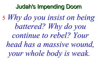 Judah's Impending Doom 5   Why do you insist on being battered? Why do you continue to rebel? Your head has a massive wound, your whole body is weak.   