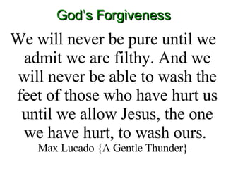 God’s Forgiveness We will never be pure until we admit we are filthy. And we will never be able to wash the feet of those who have hurt us until we allow Jesus, the one we have hurt, to wash ours.  Max Lucado {A Gentle Thunder} 