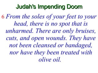 Judah's Impending Doom 6   From the soles of your feet to your head, there is no spot that is unharmed. There are only bruises, cuts, and open wounds. They have not been cleansed or bandaged, nor have they been treated with olive oil.   