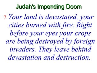 Judah's Impending Doom 7  Your land is devastated, your cities burned with fire. Right before your eyes your crops are being destroyed by foreign invaders. They leave behind devastation and destruction.   