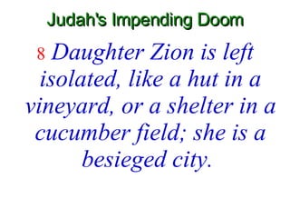 Judah's Impending Doom 8   Daughter Zion is left isolated, like a hut in a vineyard, or a shelter in a cucumber field; she is a besieged city.   