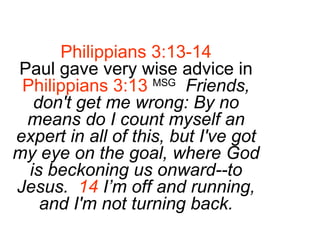 Philippians 3:13-14 Paul gave very wise advice in Philippians 3:13   MSG   Friends, don't get me wrong: By no means do I count myself an expert in all of this, but I've got my eye on the goal, where God is beckoning us onward--to Jesus.  14  I’m off and running, and I'm not turning back. 