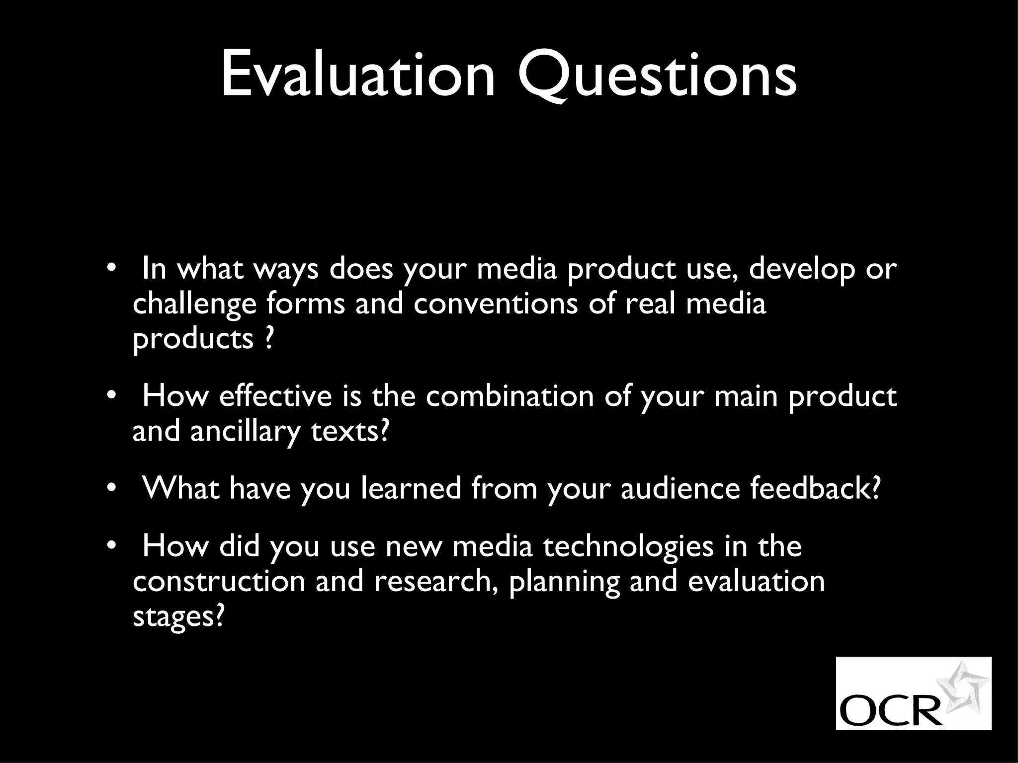 Evaluation Questions In what ways does your media product use, develop or challenge forms and conventions of real media products ? How effective is the combination of your main product and ancillary texts? What have you learned from your audience feedback? How did you use new media technologies in the construction and research, planning and evaluation stages? 