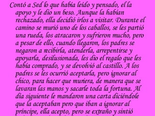 Contó a Sed lo que había leído y pensado, el la apoyo y le dio un beso. Aunque la habían rechazado, ella decidió irlos a visitar. Durante el camino se murió uno de los caballos, se les partió una rueda, los atracaron y sufrieron mucho, pero a pesar de ello, cuando llegaron, los padres se negaron a recibirla, atenderla, arrepentirse y apoyarla, desilusionada, les dio el regalo que les había comprado, y se devolvió al castillo. A los padres se les ocurrió aceptarla, pero ignorar al chico, para hacer que muriera, de manera que se lavaran las manos y sacarle toda la fortuna. Al día siguiente le mandaron una carta diciéndole que la aceptaban pero que iban a ignorar al príncipe, ella acepto, pero se extraño y sintió peligro. En la noche cuando se ospedaron  