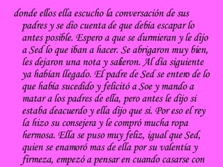 donde ellos ella escucho la conversación de sus padres y se dio cuenta de que debía escapar lo antes posible. Espero a que se durmieran y le dijo a Sed lo que iban a hacer. Se abrigaron muy bien, les dejaron una nota y salieron. Al día siguiente  ya habían llegado. El padre de Sed se entero de lo que había sucedido y felicitó a Soe y mando a matar a los padres de ella, pero antes le dijo si estaba deacuerdo y ella dijo que si. Por eso el rey la hizo su consejera y le compró mucha ropa hermosa. Ella se puso muy feliz, igual que Sed, quien se enamoró mas de ella por su valentía y firmeza, empezó a pensar en cuando casarse con ella. 