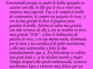 Emocionado porque su padre lo habia apoyado en casarse con ella, le dijo que le iva a tener una sorpresa muy especial. Fue y le compró el anillo de compromiso, le compro un paquete de rosas  y con la mas grande le hizo el paquete para guardar el anillo. Adorno el salon mas grande con solo retratos de ella y con su nombre en letra muy grande:”SOE”. Lleno la habitación de petalos de rosa, y en esa misma noche, iluminada por la luna y las estrellas,él le pidió matrimonio, y ella muy sorprendida y feliz le dijo inmediatamente que si, Así felizmente se celebro una gran boda y  se les declaró marido y mujer. Tiempo despues ella quedó embarazada, tuvieron muchisimos hijos y vivieron muy felices por un buen tiempo, pero obviamente la  