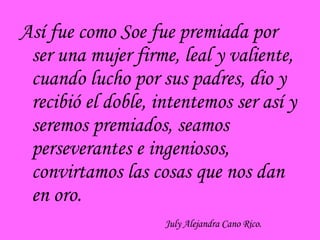 Así fue como Soe fue premiada por ser una mujer firme, leal y valiente, cuando lucho por sus padres, dio y recibió el doble, intentemos ser así y seremos premiados, seamos perseverantes e ingeniosos, convirtamos las cosas que nos dan en oro. July Alejandra Cano Rico. 