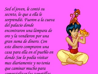 Sed el joven, le contó su secreto, lo que a ella le sorprendió. Fueron a la cueva del palacio donde encontraron una lámpara de oro y la vendieron por una gran suma de dinero. Con este dinero compraron una casa para ella en el pueblo en donde Soe lo podía visitar mas diariamente y no tenia que caminar mucho para comercializar las zapatillas. 