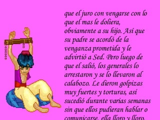 que el juro con vengarse con lo que el mas le doliera, obviamente a su hijo. Así que su padre se acordó de la venganza prometida y le advirtió a Sed. Pero luego de que el salió, los generales lo arrestaron y se lo llevaron al calabozo. Le dieron golpizas muy fuertes y torturas, así sucedió durante varias semanas sin que ellos pudieran hablar o comunicarse, ella lloro y lloro, no  