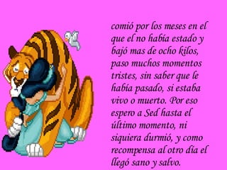 comió por los meses en el que el no había estado y bajó mas de ocho kilos, paso muchos momentos tristes, sin saber que le había pasado, si estaba vivo o muerto. Por eso espero a Sed hasta el último momento, ni siquiera durmió, y como recompensa al otro día el llegó sano y salvo. 