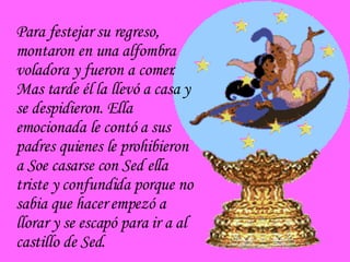 Para festejar su regreso, montaron en una alfombra voladora y fueron a comer. Mas tarde él la llevó a casa y se despidieron. Ella emocionada le contó a sus padres quienes le prohibieron a Soe casarse con Sed ella triste y confundida porque no sabia que hacer empezó a llorar y se escapó para ir a al castillo de Sed. 
