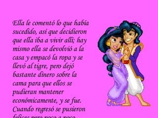 Ella le comentó lo que había sucedido, así que decidieron que ella iba a vivir allí; hay mismo ella se devolvió a la casa y empacó la ropa y se llevó al tigre, pero dejó bastante dinero sobre la cama para que ellos se pudieran mantener económicamente, y se fue. Cuando regresó se pusieron felices pero poco a poco sintió que los  