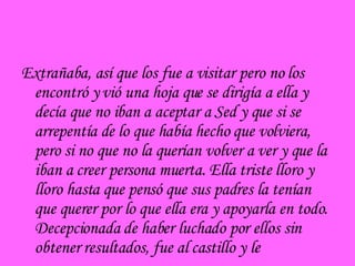 Extrañaba, así que los fue a visitar pero no los encontró y vió una hoja que se dirigía a ella y decía que no iban a aceptar a Sed y que si se arrepentía de lo que había hecho que volviera, pero si no que no la querían volver a ver y que la iban a creer persona muerta. Ella triste lloro y lloro hasta que pensó que sus padres la tenían que querer por lo que ella era y apoyarla en todo. Decepcionada de haber luchado por ellos sin obtener resultados, fue al castillo y le 