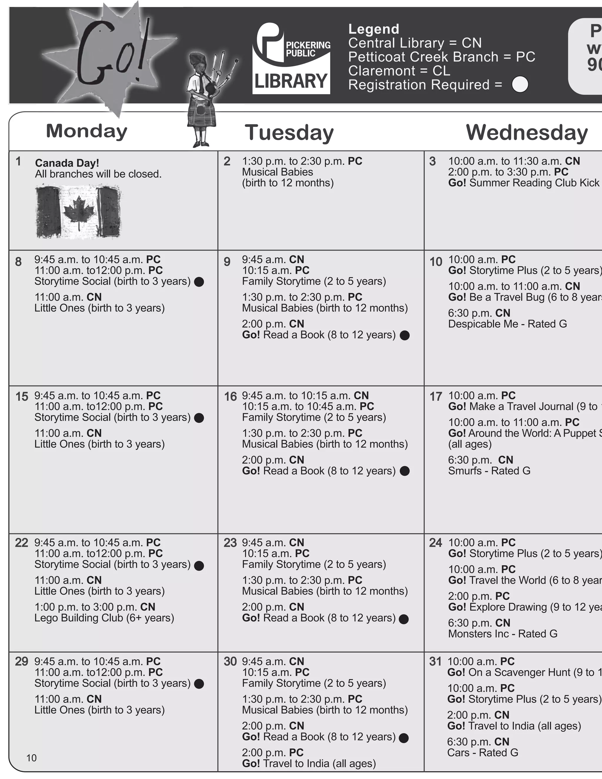 Legend
Central Library = CN
Petticoat Creek Branch = PC
Claremont = CL
Registration Required =
P
ww
90
Monday Tuesday Wednesday
1
8
15
22
29
2
9
16
23
30
3
10
17
24
31
10
10:00 a.m. to 11:30 a.m. CN
2:00 p.m. to 3:30 p.m. PC
Go! Summer Reading Club Kick
9:45 a.m. to 10:45 a.m. PC
11:00 a.m. to12:00 p.m. PC
Storytime Social (birth to 3 years)
11:00 a.m. CN
Little Ones (birth to 3 years)
9:45 a.m. to 10:45 a.m. PC
11:00 a.m. to12:00 p.m. PC
Storytime Social (birth to 3 years)
11:00 a.m. CN
Little Ones (birth to 3 years)
9:45 a.m. to 10:45 a.m. PC
11:00 a.m. to12:00 p.m. PC
Storytime Social (birth to 3 years)
11:00 a.m. CN
Little Ones (birth to 3 years)
1:00 p.m. to 3:00 p.m. CN
Lego Building Club (6+ years)
9:45 a.m. to 10:45 a.m. PC
11:00 a.m. to12:00 p.m. PC
Storytime Social (birth to 3 years)
11:00 a.m. CN
Little Ones (birth to 3 years)
10:00 a.m. PC
Go! Make a Travel Journal (9 to 1
10:00 a.m. to 11:00 a.m. PC
Go! Around the World: A Puppet S
(all ages)
6:30 p.m. CN
Smurfs - Rated G
10:00 a.m. PC
Go! Storytime Plus (2 to 5 years)
10:00 a.m. PC
Go! Travel the World (6 to 8 year
2:00 p.m. PC
Go! Explore Drawing (9 to 12 yea
6:30 p.m. CN
Monsters Inc - Rated G
10:00 a.m. PC
Go! On a Scavenger Hunt (9 to 1
10:00 a.m. PC
Go! Storytime Plus (2 to 5 years)
2:00 p.m. CN
Go! Travel to India (all ages)
6:30 p.m. CN
Cars - Rated G
9:45 a.m. CN
10:15 a.m. PC
Family Storytime (2 to 5 years)
1:30 p.m. to 2:30 p.m. PC
Musical Babies (birth to 12 months)
2:00 p.m. CN
Go! Read a Book (8 to 12 years)
9:45 a.m. to 10:15 a.m. CN
10:15 a.m. to 10:45 a.m. PC
Family Storytime (2 to 5 years)
1:30 p.m. to 2:30 p.m. PC
Musical Babies (birth to 12 months)
2:00 p.m. CN
Go! Read a Book (8 to 12 years)
9:45 a.m. CN
10:15 a.m. PC
Family Storytime (2 to 5 years)
1:30 p.m. to 2:30 p.m. PC
Musical Babies (birth to 12 months)
2:00 p.m. CN
Go! Read a Book (8 to 12 years)
9:45 a.m. CN
10:15 a.m. PC
Family Storytime (2 to 5 years)
1:30 p.m. to 2:30 p.m. PC
Musical Babies (birth to 12 months)
2:00 p.m. CN
Go! Read a Book (8 to 12 years)
2:00 p.m. PC
Go! Travel to India (all ages)
10:00 a.m. PC
Go! Storytime Plus (2 to 5 years)
10:00 a.m. to 11:00 a.m. CN
Go! Be a Travel Bug (6 to 8 years
6:30 p.m. CN
Despicable Me - Rated G
Canada Day!
All branches will be closed.
1:30 p.m. to 2:30 p.m. PC
Musical Babies
(birth to 12 months)
 