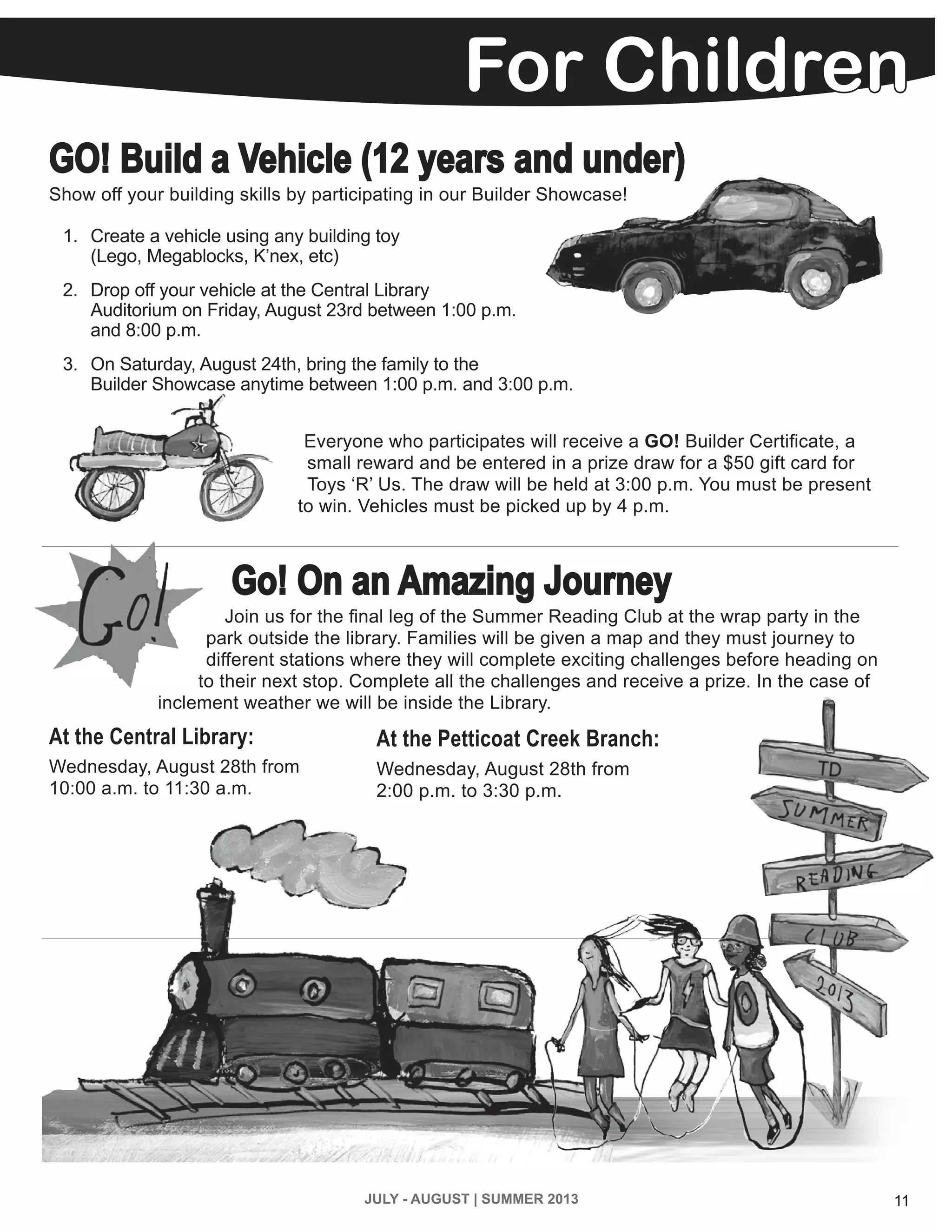 JULY - AUGUST | SUMMER 2013 11
For Children
GO! Build a Vehicle (12 years and under)
Show off your building skills by participating in our Builder Showcase!
1.	 Create a vehicle using any building toy
(Lego, Megablocks, K’nex, etc)
2.	 Drop off your vehicle at the Central Library
Auditorium on Friday, August 23rd between 1:00 p.m.
and 8:00 p.m.
3.	 On Saturday, August 24th, bring the family to the
Builder Showcase anytime between 1:00 p.m. and 3:00 p.m.
Everyone who participates will receive a GO! Builder Certificate, a
small reward and be entered in a prize draw for a $50 gift card for
Toys ‘R’ Us. The draw will be held at 3:00 p.m. You must be present
to win. Vehicles must be picked up by 4 p.m.
Go! On an Amazing Journey
Join us for the final leg of the Summer Reading Club at the wrap party in the
park outside the library. Families will be given a map and they must journey to
different stations where they will complete exciting challenges before heading on
to their next stop. Complete all the challenges and receive a prize. In the case of
inclement weather we will be inside the Library.
At the Central Library:
Wednesday, August 28th from
10:00 a.m. to 11:30 a.m.
At the Petticoat Creek Branch:
Wednesday, August 28th from
2:00 p.m. to 3:30 p.m.
 