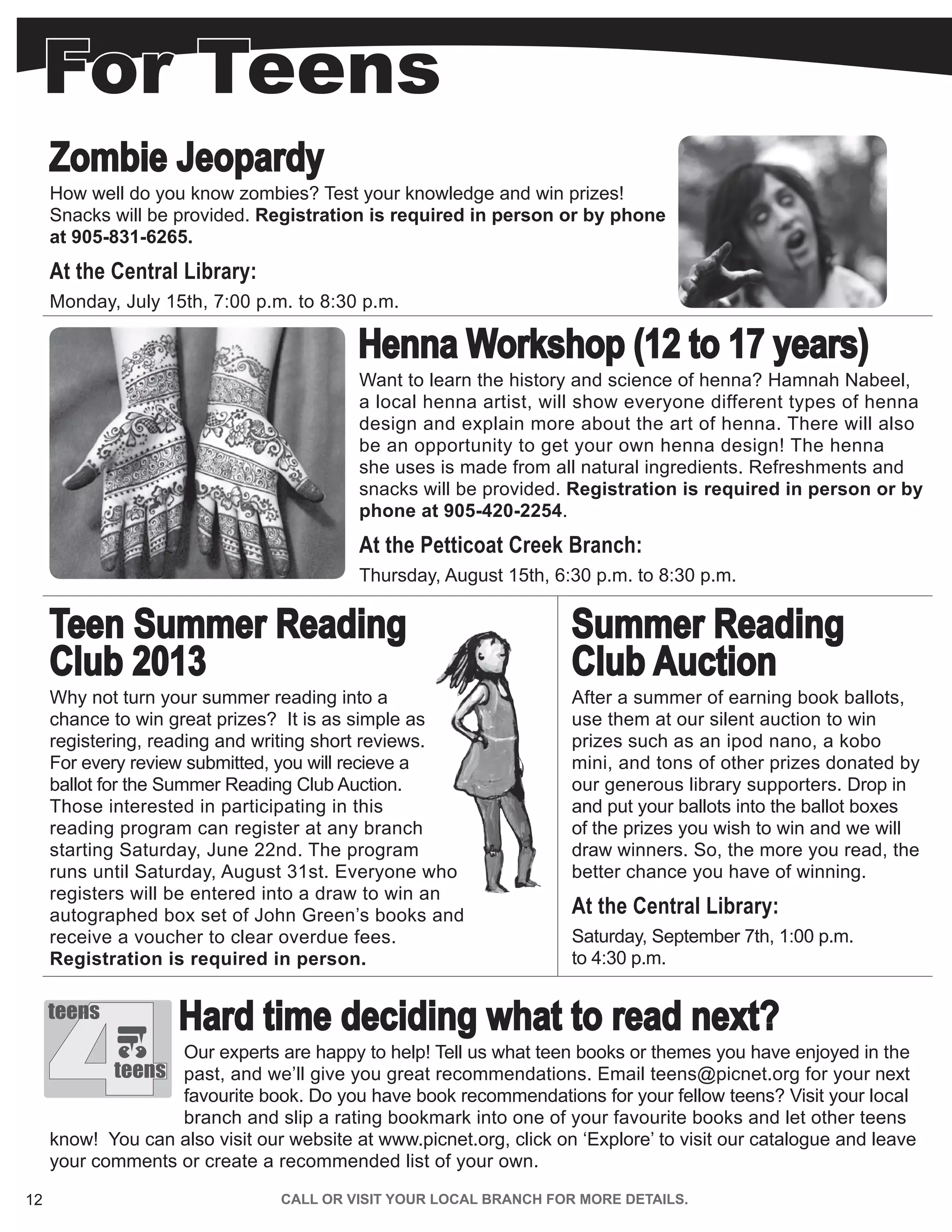 12 CALL OR VISIT YOUR LOCAL BRANCH FOR MORE DETAILS.
Zombie Jeopardy
How well do you know zombies? Test your knowledge and win prizes!
Snacks will be provided. Registration is required in person or by phone
at 905-831-6265.
At the Central Library:
Monday, July 15th, 7:00 p.m. to 8:30 p.m.
Henna Workshop (12 to 17 years)
Want to learn the history and science of henna? Hamnah Nabeel,
a local henna artist, will show everyone different types of henna
design and explain more about the art of henna. There will also
be an opportunity to get your own henna design! The henna
she uses is made from all natural ingredients. Refreshments and
snacks will be provided. Registration is required in person or by
phone at 905-420-2254.
At the Petticoat Creek Branch:
Thursday, August 15th, 6:30 p.m. to 8:30 p.m.
Teen Summer Reading
Club 2013
Why not turn your summer reading into a
chance to win great prizes? It is as simple as
registering, reading and writing short reviews.
For every review submitted, you will recieve a
ballot for the Summer Reading Club Auction.
Those interested in participating in this
reading program can register at any branch
starting Saturday, June 22nd. The program
runs until Saturday, August 31st. Everyone who
registers will be entered into a draw to win an
autographed box set of John Green’s books and
receive a voucher to clear overdue fees.
Registration is required in person.
Summer Reading
Club Auction
After a summer of earning book ballots,
use them at our silent auction to win
prizes such as an ipod nano, a kobo
mini, and tons of other prizes donated by
our generous library supporters. Drop in
and put your ballots into the ballot boxes
of the prizes you wish to win and we will
draw winners. So, the more you read, the
better chance you have of winning.
At the Central Library:
Saturday, September 7th, 1:00 p.m.
to 4:30 p.m.
Hard time deciding what to read next?
Our experts are happy to help! Tell us what teen books or themes you have enjoyed in the
past, and we’ll give you great recommendations. Email teens@picnet.org for your next
favourite book. Do you have book recommendations for your fellow teens? Visit your local
branch and slip a rating bookmark into one of your favourite books and let other teens
know! You can also visit our website at www.picnet.org, click on ‘Explore’ to visit our catalogue and leave
your comments or create a recommended list of your own.
4
teens
teens
For Teens
 