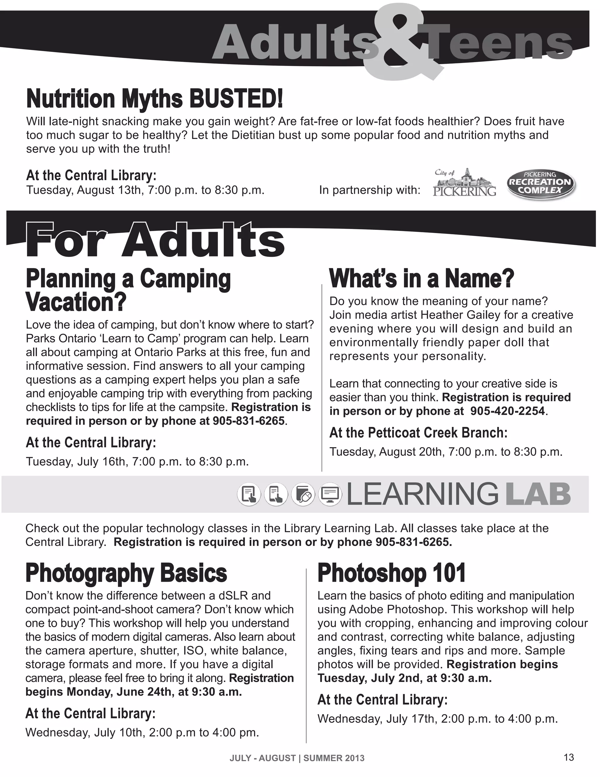 13JULY - AUGUST | SUMMER 2013
Nutrition Myths BUSTED!
Will late-night snacking make you gain weight? Are fat-free or low-fat foods healthier? Does fruit have
too much sugar to be healthy? Let the Dietitian bust up some popular food and nutrition myths and
serve you up with the truth!
At the Central Library:
Tuesday, August 13th, 7:00 p.m. to 8:30 p.m. In partnership with:
Planning a Camping
Vacation?
Love the idea of camping, but don’t know where to start?
Parks Ontario ‘Learn to Camp’ program can help. Learn
all about camping at Ontario Parks at this free, fun and
informative session. Find answers to all your camping
questions as a camping expert helps you plan a safe
and enjoyable camping trip with everything from packing
checklists to tips for life at the campsite. Registration is
required in person or by phone at 905-831-6265.
At the Central Library:
Tuesday, July 16th, 7:00 p.m. to 8:30 p.m.
For Adults
What’s in a Name?
Do you know the meaning of your name?
Join media artist Heather Gailey for a creative
evening where you will design and build an
environmentally friendly paper doll that
represents your personality.
Learn that connecting to your creative side is
easier than you think. Registration is required
in person or by phone at 905-420-2254.
At the Petticoat Creek Branch:
Tuesday, August 20th, 7:00 p.m. to 8:30 p.m.
&Adults Teens
Check out the popular technology classes in the Library Learning Lab. All classes take place at the
Central Library. Registration is required in person or by phone 905-831-6265.
LEARNINGLAB
Photography Basics
Don’t know the difference between a dSLR and
compact point-and-shoot camera? Don’t know which
one to buy? This workshop will help you understand
the basics of modern digital cameras. Also learn about
the camera aperture, shutter, ISO, white balance,
storage formats and more. If you have a digital
camera, please feel free to bring it along. Registration
begins Monday, June 24th, at 9:30 a.m.
At the Central Library:
Wednesday, July 10th, 2:00 p.m to 4:00 pm.
Photoshop 101
Learn the basics of photo editing and manipulation
using Adobe Photoshop. This workshop will help
you with cropping, enhancing and improving colour
and contrast, correcting white balance, adjusting
angles, fixing tears and rips and more. Sample
photos will be provided. Registration begins
Tuesday, July 2nd, at 9:30 a.m.
At the Central Library:
Wednesday, July 17th, 2:00 p.m. to 4:00 p.m.
 