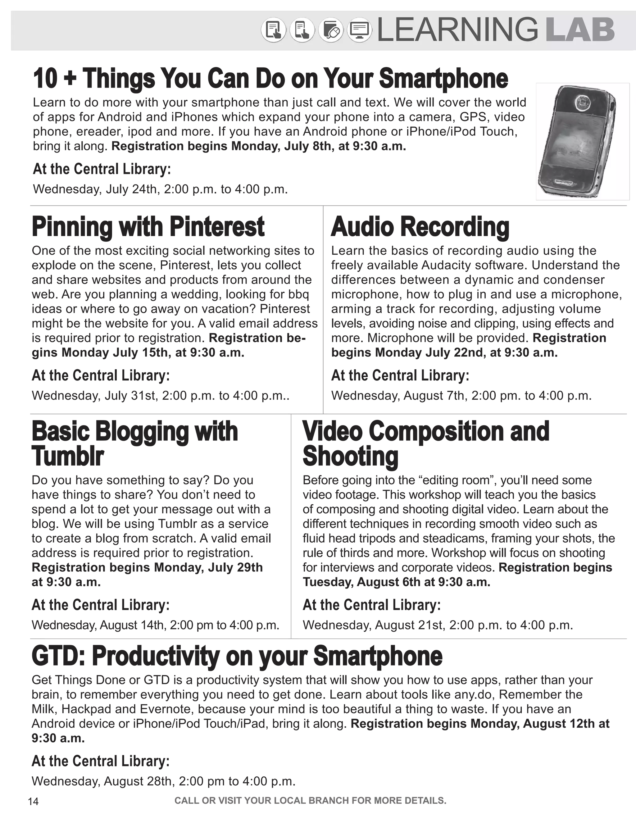 14 CALL OR VISIT YOUR LOCAL BRANCH FOR MORE DETAILS.
GTD: Productivity on your Smartphone
Get Things Done or GTD is a productivity system that will show you how to use apps, rather than your
brain, to remember everything you need to get done. Learn about tools like any.do, Remember the
Milk, Hackpad and Evernote, because your mind is too beautiful a thing to waste. If you have an
Android device or iPhone/iPod Touch/iPad, bring it along. Registration begins Monday, August 12th at
9:30 a.m.
At the Central Library:
Wednesday, August 28th, 2:00 pm to 4:00 p.m.
LEARNINGLAB
10 + Things You Can Do on Your Smartphone
Learn to do more with your smartphone than just call and text. We will cover the world
of apps for Android and iPhones which expand your phone into a camera, GPS, video
phone, ereader, ipod and more. If you have an Android phone or iPhone/iPod Touch,
bring it along. Registration begins Monday, July 8th, at 9:30 a.m.
At the Central Library:
Wednesday, July 24th, 2:00 p.m. to 4:00 p.m.
Pinning with Pinterest
One of the most exciting social networking sites to
explode on the scene, Pinterest, lets you collect
and share websites and products from around the
web. Are you planning a wedding, looking for bbq
ideas or where to go away on vacation? Pinterest
might be the website for you. A valid email address
is required prior to registration. Registration be-
gins Monday July 15th, at 9:30 a.m.
At the Central Library:
Wednesday, July 31st, 2:00 p.m. to 4:00 p.m..
Audio Recording
Learn the basics of recording audio using the
freely available Audacity software. Understand the
differences between a dynamic and condenser
microphone, how to plug in and use a microphone,
arming a track for recording, adjusting volume
levels, avoiding noise and clipping, using effects and
more. Microphone will be provided. Registration
begins Monday July 22nd, at 9:30 a.m.
At the Central Library:
Wednesday, August 7th, 2:00 pm. to 4:00 p.m.
Basic Blogging with
Tumblr
Do you have something to say? Do you
have things to share? You don’t need to
spend a lot to get your message out with a
blog. We will be using Tumblr as a service
to create a blog from scratch. A valid email
address is required prior to registration.
Registration begins Monday, July 29th
at 9:30 a.m.
At the Central Library:
Wednesday, August 14th, 2:00 pm to 4:00 p.m.
Video Composition and
Shooting
Before going into the “editing room”, you’ll need some
video footage. This workshop will teach you the basics
of composing and shooting digital video. Learn about the
different techniques in recording smooth video such as
fluid head tripods and steadicams, framing your shots, the
rule of thirds and more. Workshop will focus on shooting
for interviews and corporate videos. Registration begins
Tuesday, August 6th at 9:30 a.m.
At the Central Library:
Wednesday, August 21st, 2:00 p.m. to 4:00 p.m.
 
