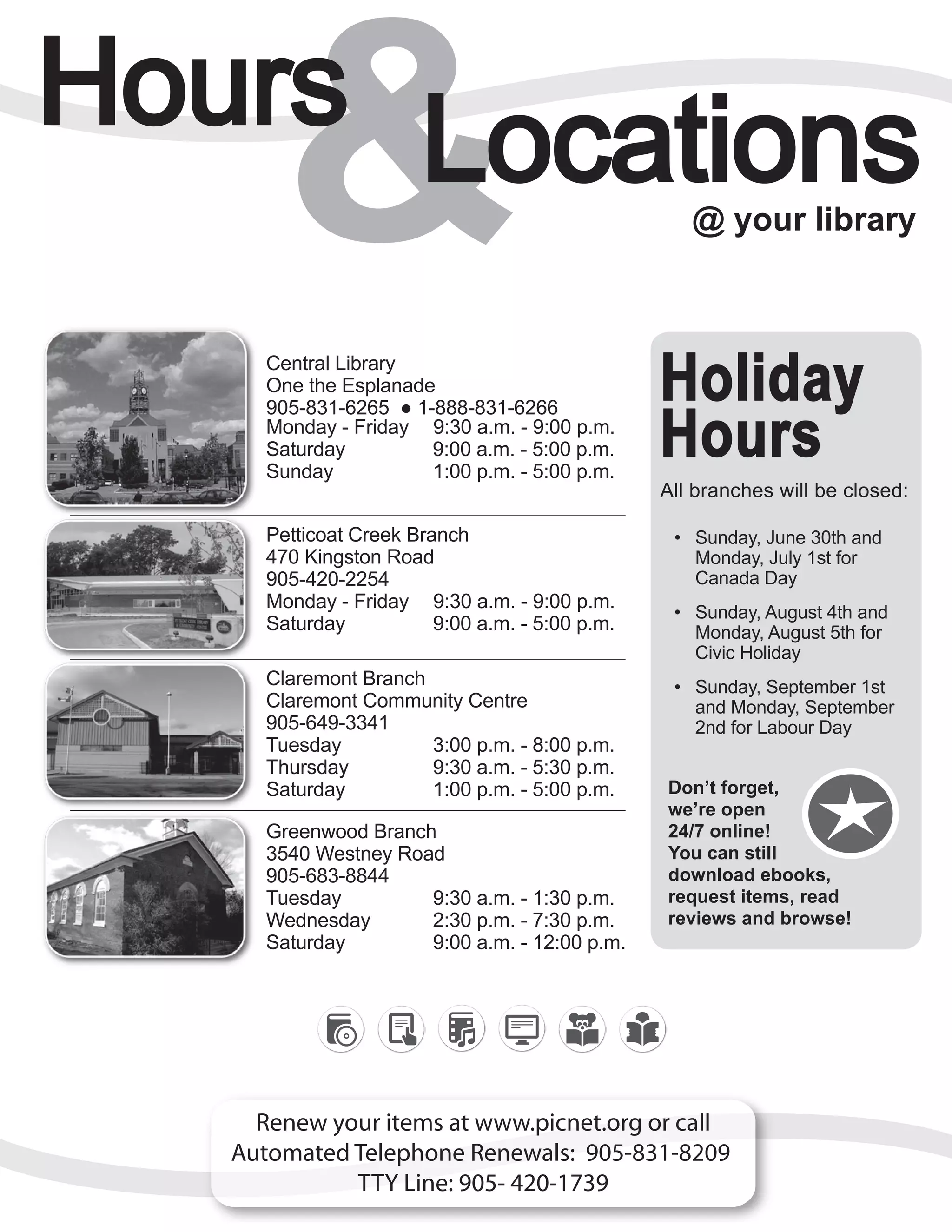 15
& @ your library
Renew your items at www.picnet.org or call
Automated Telephone Renewals: 905-831-8209
TTY Line: 905- 420-1739
Central Library
One the Esplanade
905-831-6265 ● 1-888-831-6266
Monday - Friday 9:30 a.m. - 9:00 p.m.
Saturday 9:00 a.m. - 5:00 p.m.
Sunday 1:00 p.m. - 5:00 p.m.
Petticoat Creek Branch
470 Kingston Road
905-420-2254
Monday - Friday 9:30 a.m. - 9:00 p.m.
Saturday 9:00 a.m. - 5:00 p.m.
Claremont Branch
Claremont Community Centre
905-649-3341
Tuesday 3:00 p.m. - 8:00 p.m.
Thursday 9:30 a.m. - 5:30 p.m.
Saturday 1:00 p.m. - 5:00 p.m.
Greenwood Branch
3540 Westney Road
905-683-8844
Tuesday 9:30 a.m. - 1:30 p.m.
Wednesday 2:30 p.m. - 7:30 p.m.
Saturday 9:00 a.m. - 12:00 p.m.
Holiday
Hours
All branches will be closed:
•	 Sunday, June 30th and
Monday, July 1st for
Canada Day
•	 Sunday, August 4th and
Monday, August 5th for
Civic Holiday
•	 Sunday, September 1st
and Monday, September
2nd for Labour Day
Don’t forget,
we’re open
24/7 online!
You can still
download ebooks,
request items, read
reviews and browse!
 