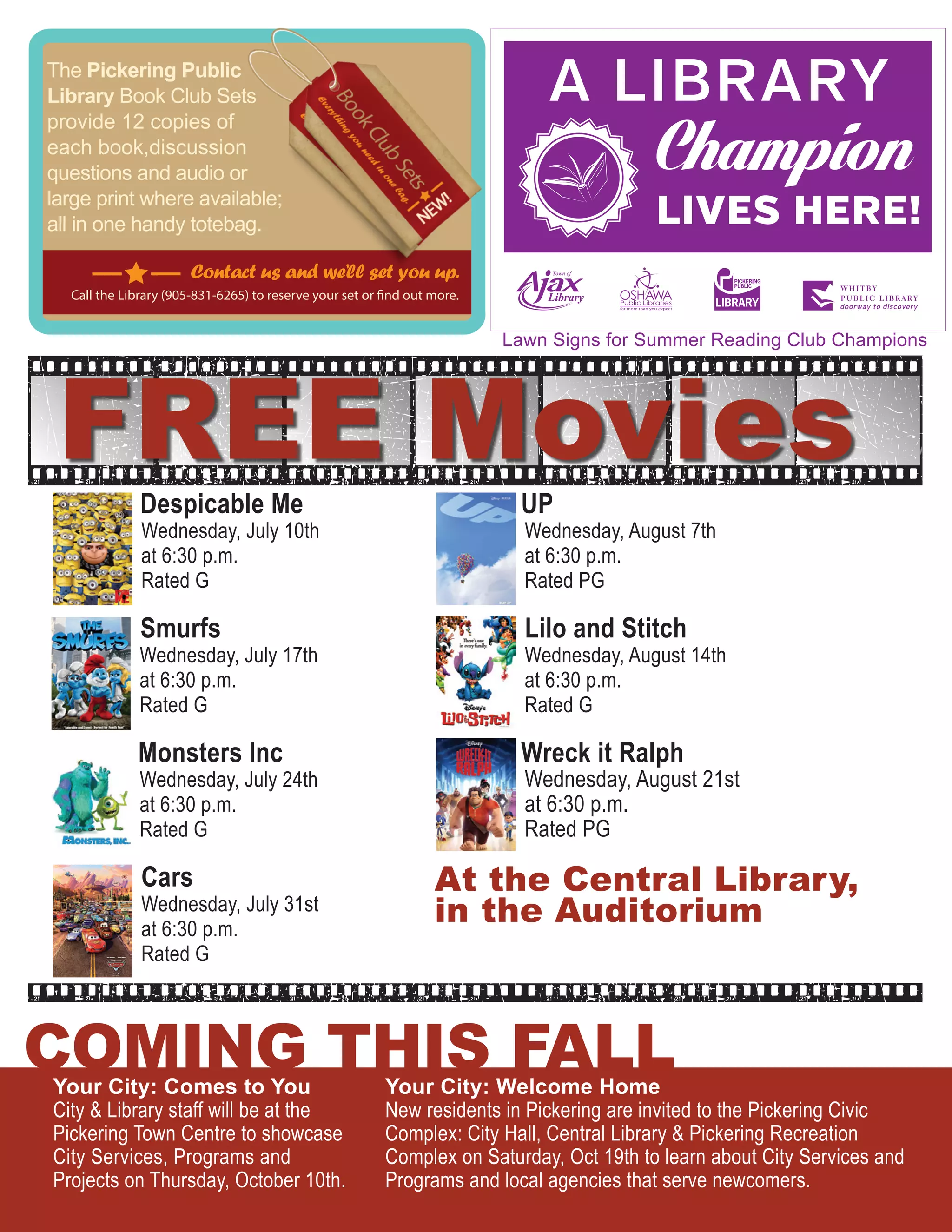 ARE INVITED
The Pickering Public
Library Book Club Sets
provide 12 copies of
each book,discussion
questions and audio or
large print where available;
all in one handy totebag.
Contact us and we’ll set you up.
Call the Library (905-831-6265) to reserve your set or find out more.
Your City: Comes to You
City & Library staff will be at the
Pickering Town Centre to showcase
City Services, Programs and
Projects on Thursday, October 10th.
Your City: Welcome Home
New residents in Pickering are invited to the Pickering Civic
Complex: City Hall, Central Library & Pickering Recreation
Complex on Saturday, Oct 19th to learn about City Services and
Programs and local agencies that serve newcomers.
COMING THIS FALL
FREE MoviesDespicable Me
Wednesday, July 10th
at 6:30 p.m.
Rated G
Smurfs
Wednesday, July 17th
at 6:30 p.m.
Rated G
Monsters Inc
Wednesday, July 24th
at 6:30 p.m.
Rated G
Cars
Wednesday, July 31st
at 6:30 p.m.
Rated G
UP
Wednesday, August 7th
at 6:30 p.m.
Rated PG
Lilo and Stitch
Wednesday, August 14th
at 6:30 p.m.
Rated G
Wreck it Ralph
Wednesday, August 21st
at 6:30 p.m.
Rated PG
At the Central Library,
in the Auditorium
Lawn Signs for Summer Reading Club Champions
 