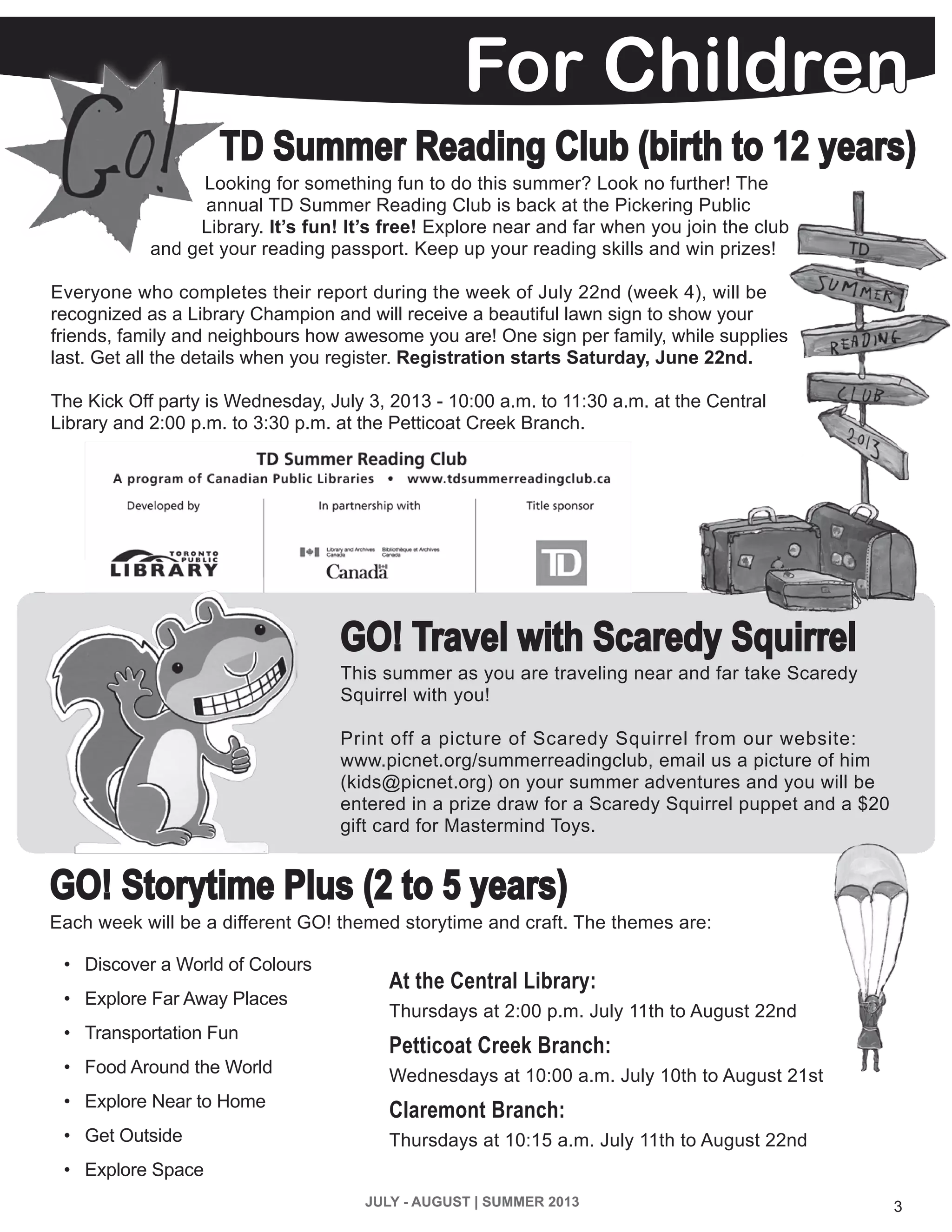 3JULY - AUGUST | SUMMER 2013
GO! Storytime Plus (2 to 5 years)
GO! Travel with Scaredy Squirrel
This summer as you are traveling near and far take Scaredy
Squirrel with you!
Print off a picture of Scaredy Squirrel from our website:
www.picnet.org/summerreadingclub, email us a picture of him
(kids@picnet.org) on your summer adventures and you will be
entered in a prize draw for a Scaredy Squirrel puppet and a $20
gift card for Mastermind Toys.
Looking for something fun to do this summer? Look no further! The
annual TD Summer Reading Club is back at the Pickering Public
Library. It’s fun! It’s free! Explore near and far when you join the club
and get your reading passport. Keep up your reading skills and win prizes!
Everyone who completes their report during the week of July 22nd (week 4), will be
recognized as a Library Champion and will receive a beautiful lawn sign to show your
friends, family and neighbours how awesome you are! One sign per family, while supplies
last. Get all the details when you register. Registration starts Saturday, June 22nd.
The Kick Off party is Wednesday, July 3, 2013 - 10:00 a.m. to 11:30 a.m. at the Central
Library and 2:00 p.m. to 3:30 p.m. at the Petticoat Creek Branch.
At the Central Library:
Thursdays at 2:00 p.m. July 11th to August 22nd
Petticoat Creek Branch:
Wednesdays at 10:00 a.m. July 10th to August 21st
Claremont Branch:
Thursdays at 10:15 a.m. July 11th to August 22nd
Each week will be a different GO! themed storytime and craft. The themes are:
•	 Discover a World of Colours
•	 Explore Far Away Places
•	 Transportation Fun
•	 Food Around the World
•	 Explore Near to Home
•	 Get Outside
•	 Explore Space
TD Summer Reading Club (birth to 12 years)
For Children
 