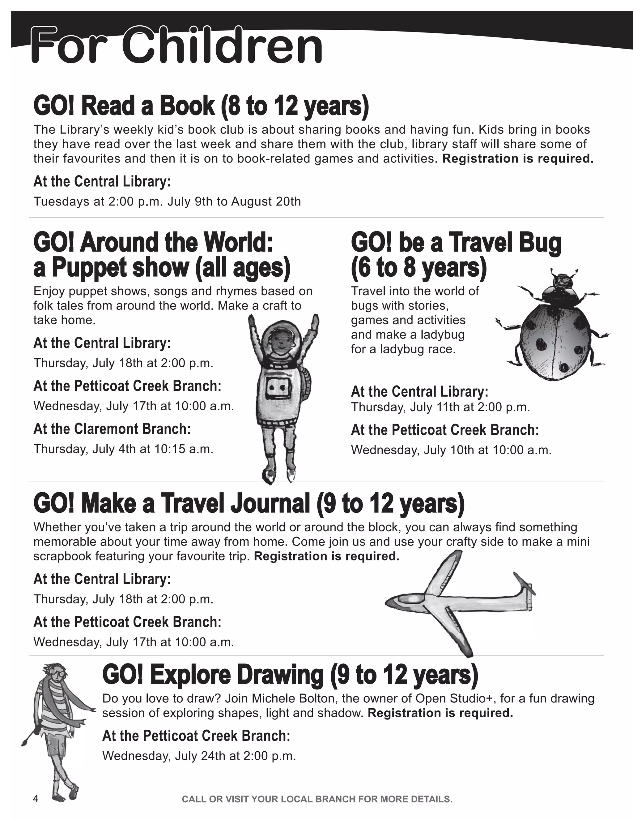 GO! Read a Book (8 to 12 years)
The Library’s weekly kid’s book club is about sharing books and having fun. Kids bring in books
they have read over the last week and share them with the club, library staff will share some of
their favourites and then it is on to book-related games and activities. Registration is required.
At the Central Library:
Tuesdays at 2:00 p.m. July 9th to August 20th
GO! Around the World:
a Puppet show (all ages)
Enjoy puppet shows, songs and rhymes based on
folk tales from around the world. Make a craft to
take home.
At the Central Library:
Thursday, July 18th at 2:00 p.m.
At the Petticoat Creek Branch:
Wednesday, July 17th at 10:00 a.m.
At the Claremont Branch:
Thursday, July 4th at 10:15 a.m.
GO! be a Travel Bug
(6 to 8 years)
Travel into the world of
bugs with stories,
games and activities
and make a ladybug
for a ladybug race.
At the Central Library:
Thursday, July 11th at 2:00 p.m.
At the Petticoat Creek Branch:
Wednesday, July 10th at 10:00 a.m.
GO! Make a Travel Journal (9 to 12 years)
Whether you’ve taken a trip around the world or around the block, you can always find something
memorable about your time away from home. Come join us and use your crafty side to make a mini
scrapbook featuring your favourite trip. Registration is required.
At the Central Library:
Thursday, July 18th at 2:00 p.m.
At the Petticoat Creek Branch:
Wednesday, July 17th at 10:00 a.m.
GO! Explore Drawing (9 to 12 years)
Do you love to draw? Join Michele Bolton, the owner of Open Studio+, for a fun drawing
session of exploring shapes, light and shadow. Registration is required.
At the Petticoat Creek Branch:
Wednesday, July 24th at 2:00 p.m.
4 CALL OR VISIT YOUR LOCAL BRANCH FOR MORE DETAILS.
For Children
 