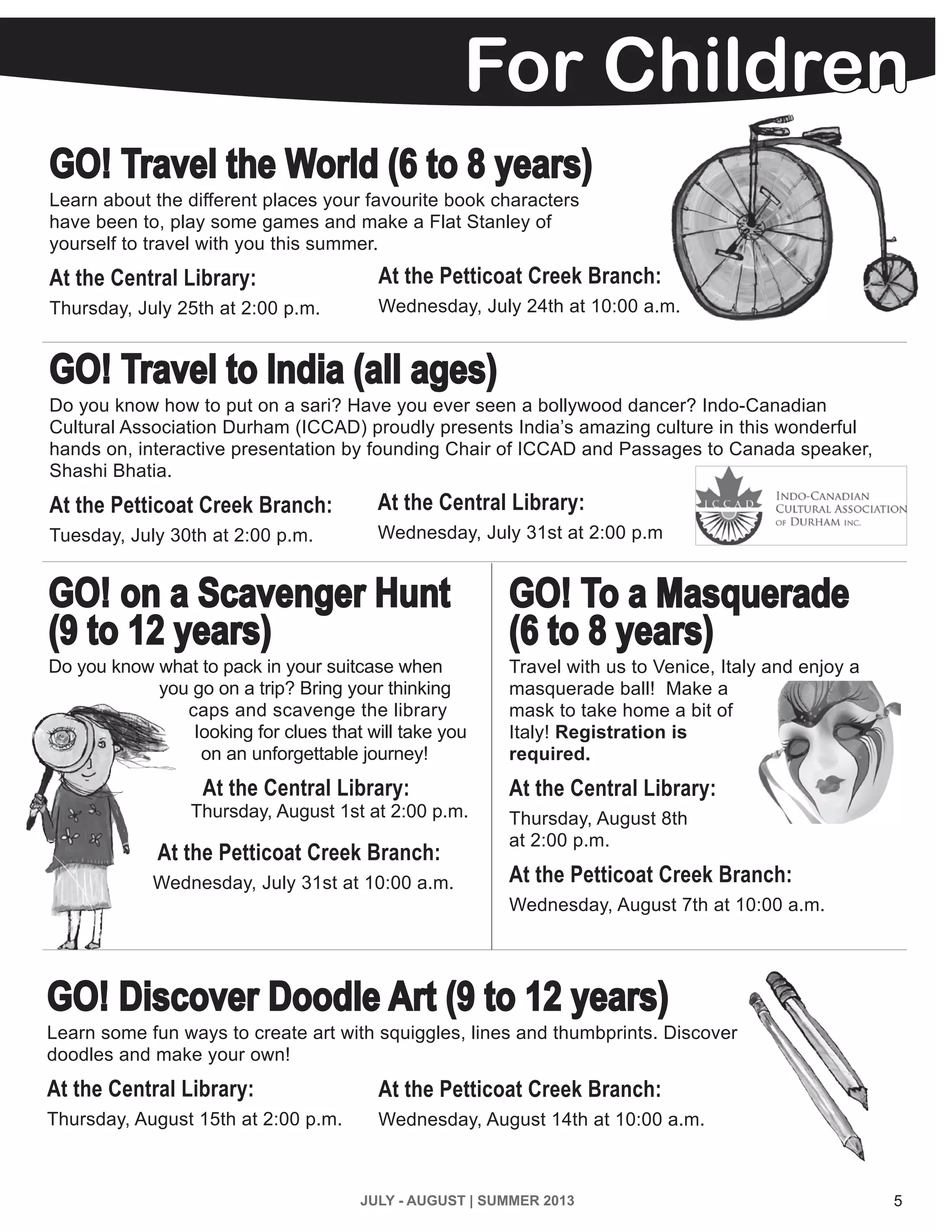 5JULY - AUGUST | SUMMER 2013
GO! Travel the World (6 to 8 years)
Learn about the different places your favourite book characters
have been to, play some games and make a Flat Stanley of
yourself to travel with you this summer.
At the Central Library:
Thursday, July 25th at 2:00 p.m.
GO! Travel to India (all ages)
Do you know how to put on a sari? Have you ever seen a bollywood dancer? Indo-Canadian
Cultural Association Durham (ICCAD) proudly presents India’s amazing culture in this wonderful
hands on, interactive presentation by founding Chair of ICCAD and Passages to Canada speaker,
Shashi Bhatia.
At the Petticoat Creek Branch:
Tuesday, July 30th at 2:00 p.m.
GO! To a Masquerade
(6 to 8 years)
Travel with us to Venice, Italy and enjoy a
masquerade ball! Make a
mask to take home a bit of
Italy! Registration is
required.
At the Central Library:
Thursday, August 8th
at 2:00 p.m.
At the Petticoat Creek Branch:
Wednesday, August 7th at 10:00 a.m.
GO! on a Scavenger Hunt
(9 to 12 years)
Do you know what to pack in your suitcase when
you go on a trip? Bring your thinking
caps and scavenge the library
looking for clues that will take you
on an unforgettable journey!
At the Central Library:
Thursday, August 1st at 2:00 p.m.
At the Petticoat Creek Branch:
Wednesday, July 31st at 10:00 a.m.
At the Petticoat Creek Branch:
Wednesday, July 24th at 10:00 a.m.
At the Central Library:
Wednesday, July 31st at 2:00 p.m	
GO! Discover Doodle Art (9 to 12 years)
Learn some fun ways to create art with squiggles, lines and thumbprints. Discover
doodles and make your own!
At the Central Library:
Thursday, August 15th at 2:00 p.m.
At the Petticoat Creek Branch:
Wednesday, August 14th at 10:00 a.m.
For Children
 