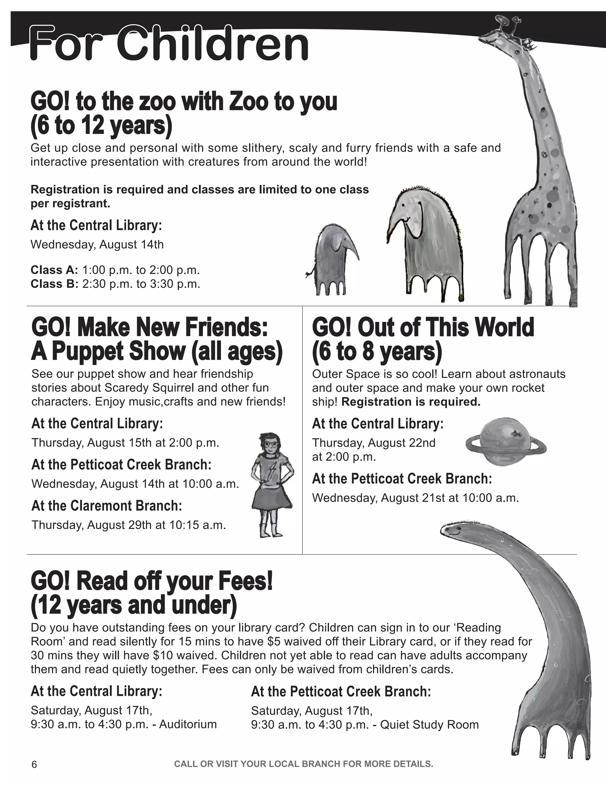 6 CALL OR VISIT YOUR LOCAL BRANCH FOR MORE DETAILS.
GO! Make New Friends:
A Puppet Show (all ages)
See our puppet show and hear friendship
stories about Scaredy Squirrel and other fun
characters. Enjoy music,crafts and new friends!
At the Central Library:
Thursday, August 15th at 2:00 p.m.
At the Petticoat Creek Branch:
Wednesday, August 14th at 10:00 a.m.
At the Claremont Branch:
Thursday, August 29th at 10:15 a.m.
GO! Read off your Fees!
(12 years and under)
Do you have outstanding fees on your library card? Children can sign in to our ‘Reading
Room’ and read silently for 15 mins to have $5 waived off their Library card, or if they read for
30 mins they will have $10 waived. Children not yet able to read can have adults accompany
them and read quietly together. Fees can only be waived from children’s cards.
At the Central Library:
Saturday, August 17th,
9:30 a.m. to 4:30 p.m. - Auditorium
GO! Out of This World
(6 to 8 years)
Outer Space is so cool! Learn about astronauts
and outer space and make your own rocket
ship! Registration is required.
At the Central Library:
Thursday, August 22nd
at 2:00 p.m.
At the Petticoat Creek Branch:
Wednesday, August 21st at 10:00 a.m.
Class A: 1:00 p.m. to 2:00 p.m.
Class B: 2:30 p.m. to 3:30 p.m.
GO! to the zoo with Zoo to you
(6 to 12 years)
Get up close and personal with some slithery, scaly and furry friends with a safe and
interactive presentation with creatures from around the world!
Registration is required and classes are limited to one class
per registrant.
At the Central Library:
Wednesday, August 14th
At the Petticoat Creek Branch:
Saturday, August 17th,
9:30 a.m. to 4:30 p.m. - Quiet Study Room
For ChildrenFor Children
 
