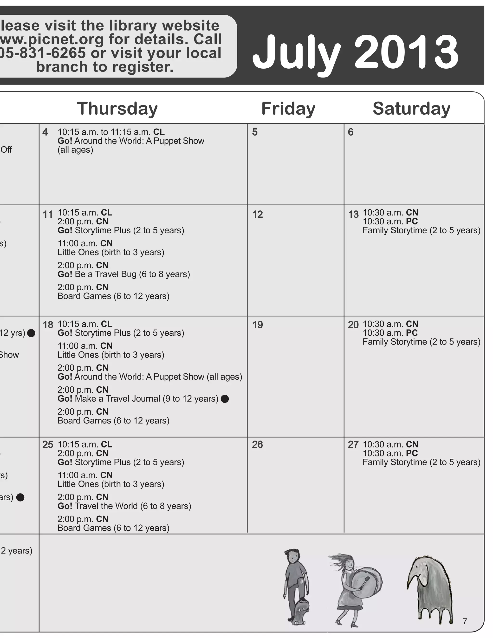 Please visit the library website
ww.picnet.org for details. Call
05-831-6265 or visit your local
branch to register. July 2013
Thursday Friday Saturday
5
12
19
26
6
13
20
27
4
11
18
25
7
Off
10:15 a.m. to 11:15 a.m. CL
Go! Around the World: A Puppet Show
(all ages)
12 yrs)
Show
)
rs)
ars)
12 years)
10:15 a.m. CL
2:00 p.m. CN
Go! Storytime Plus (2 to 5 years)
11:00 a.m. CN
Little Ones (birth to 3 years)
2:00 p.m. CN
Go! Travel the World (6 to 8 years)
2:00 p.m. CN
Board Games (6 to 12 years)
10:15 a.m. CL
Go! Storytime Plus (2 to 5 years)
11:00 a.m. CN
Little Ones (birth to 3 years)
2:00 p.m. CN
Go! Around the World: A Puppet Show (all ages)
2:00 p.m. CN
Go! Make a Travel Journal (9 to 12 years)
2:00 p.m. CN
Board Games (6 to 12 years)
)
s)
10:15 a.m. CL
2:00 p.m. CN
Go! Storytime Plus (2 to 5 years)
11:00 a.m. CN
Little Ones (birth to 3 years)
2:00 p.m. CN
Go! Be a Travel Bug (6 to 8 years)
2:00 p.m. CN
Board Games (6 to 12 years)
10:30 a.m. CN
10:30 a.m. PC
Family Storytime (2 to 5 years)
10:30 a.m. CN
10:30 a.m. PC
Family Storytime (2 to 5 years)
10:30 a.m. CN
10:30 a.m. PC
Family Storytime (2 to 5 years)
 