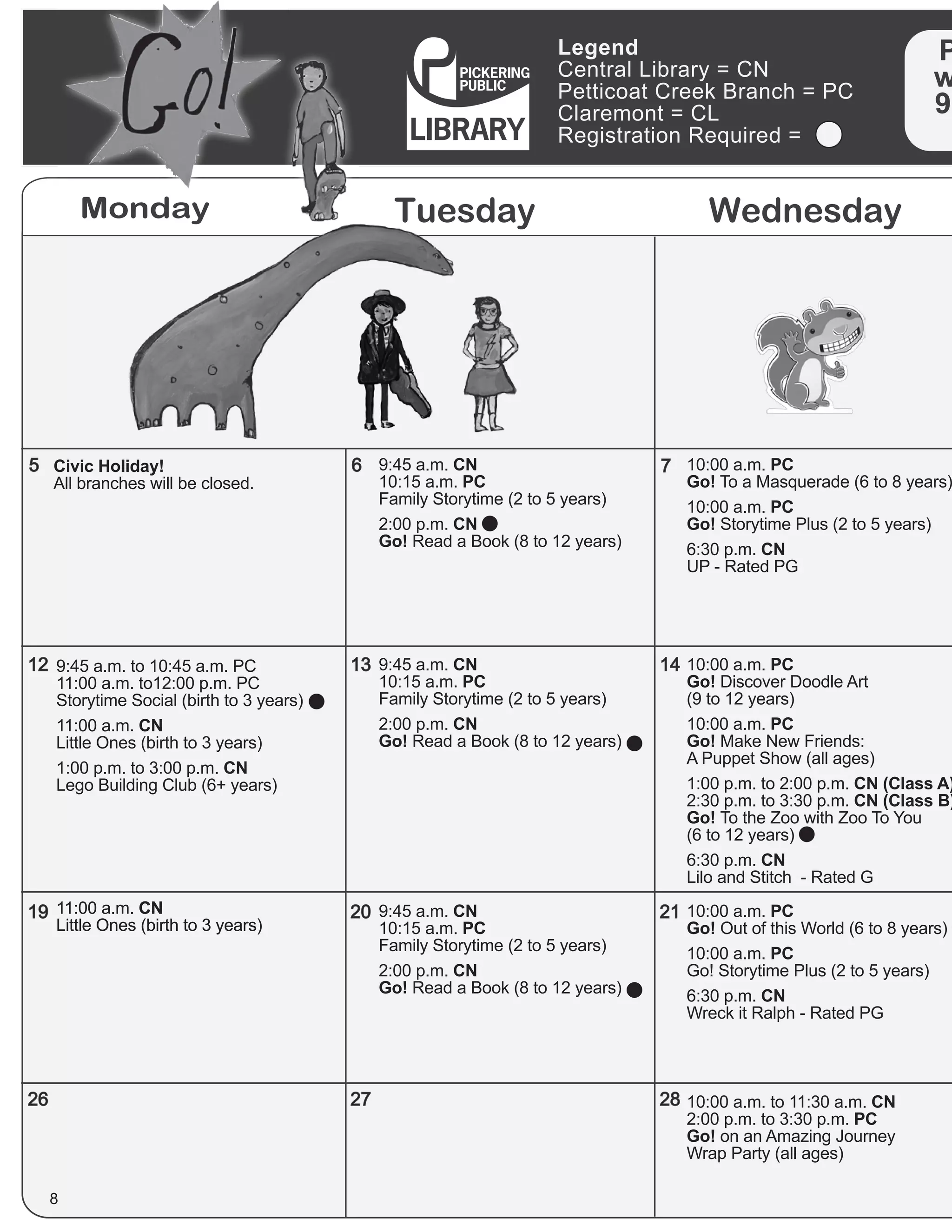 Monday Tuesday Wednesday
Legend
Central Library = CN
Petticoat Creek Branch = PC
Claremont = CL
Registration Required =
P
w
90
5
12
19
26
6
13
20
27
7
14
21
28
8
10:00 a.m. PC
Go! To a Masquerade (6 to 8 years)
10:00 a.m. PC
Go! Storytime Plus (2 to 5 years)
6:30 p.m. CN
UP - Rated PG
10:00 a.m. PC
Go! Discover Doodle Art
(9 to 12 years)
10:00 a.m. PC
Go! Make New Friends:
A Puppet Show (all ages)
1:00 p.m. to 2:00 p.m. CN (Class A)
2:30 p.m. to 3:30 p.m. CN (Class B)
Go! To the Zoo with Zoo To You
(6 to 12 years)
6:30 p.m. CN
Lilo and Stitch - Rated G
9:45 a.m. CN
10:15 a.m. PC
Family Storytime (2 to 5 years)
2:00 p.m. CN
Go! Read a Book (8 to 12 years)
9:45 a.m. CN
10:15 a.m. PC
Family Storytime (2 to 5 years)
2:00 p.m. CN
Go! Read a Book (8 to 12 years)
9:45 a.m. CN
10:15 a.m. PC
Family Storytime (2 to 5 years)
2:00 p.m. CN
Go! Read a Book (8 to 12 years)
9:45 a.m. to 10:45 a.m. PC
11:00 a.m. to12:00 p.m. PC
Storytime Social (birth to 3 years)
11:00 a.m. CN
Little Ones (birth to 3 years)
1:00 p.m. to 3:00 p.m. CN
Lego Building Club (6+ years)
11:00 a.m. CN
Little Ones (birth to 3 years)
11:00 a.m. CN
Little Ones (birth to 3 years)
10:00 a.m. to 11:30 a.m. CN
2:00 p.m. to 3:30 p.m. PC
Go! on an Amazing Journey
Wrap Party (all ages)
10:00 a.m. PC
Go! Out of this World (6 to 8 years)
10:00 a.m. PC
Go! Storytime Plus (2 to 5 years)
6:30 p.m. CN
Wreck it Ralph - Rated PG
Civic Holiday!
All branches will be closed.
 