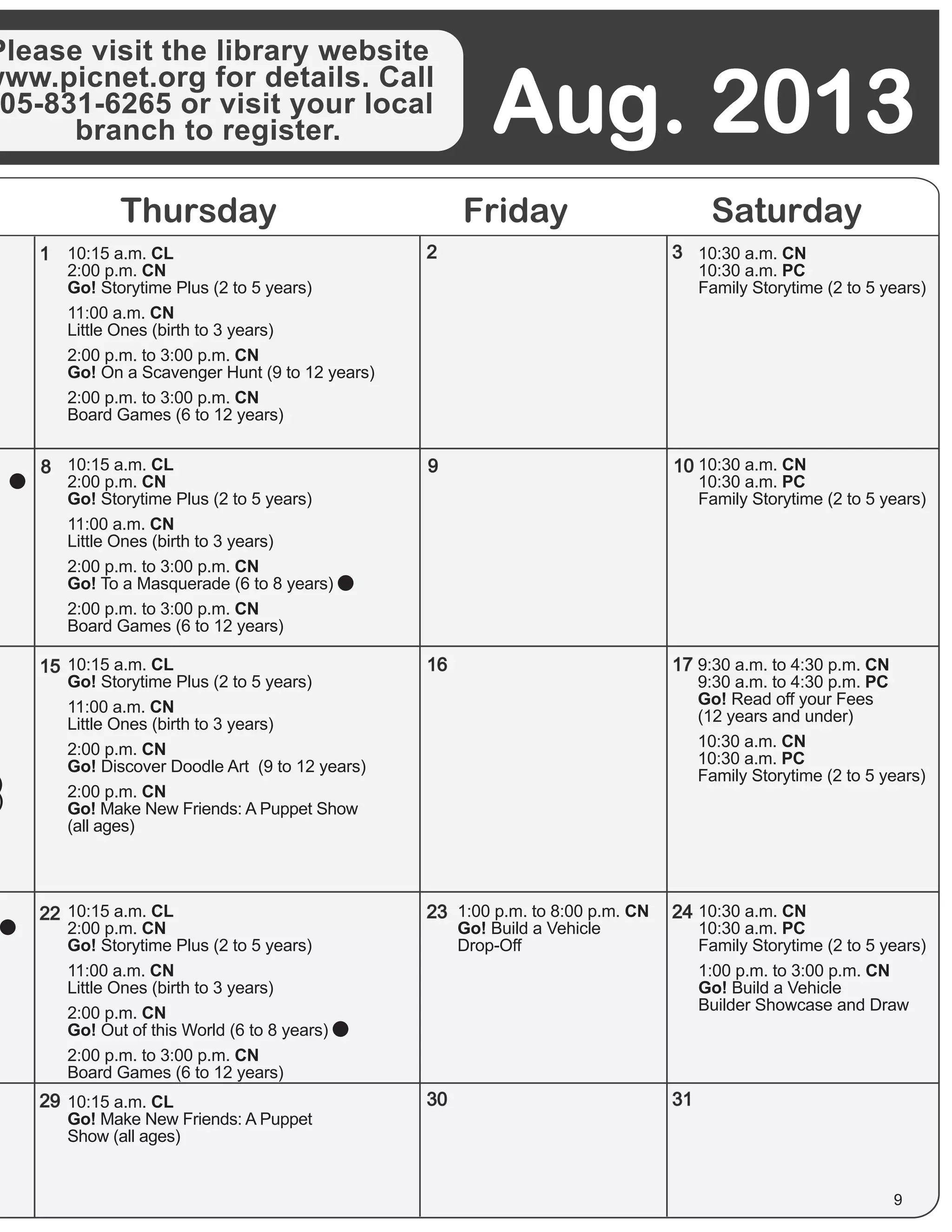 Thursday Friday Saturday
Please visit the library website
www.picnet.org for details. Call
05-831-6265 or visit your local
branch to register. Aug. 2013
1
8
15
22
29
9
16
23
2
30
3
10
17
24
31
9
10:15 a.m. CL
2:00 p.m. CN
Go! Storytime Plus (2 to 5 years)
11:00 a.m. CN
Little Ones (birth to 3 years)
2:00 p.m. to 3:00 p.m. CN
Go! On a Scavenger Hunt (9 to 12 years)
2:00 p.m. to 3:00 p.m. CN
Board Games (6 to 12 years)
)
)
)
10:15 a.m. CL
2:00 p.m. CN
Go! Storytime Plus (2 to 5 years)
11:00 a.m. CN
Little Ones (birth to 3 years)
2:00 p.m. to 3:00 p.m. CN
Go! To a Masquerade (6 to 8 years)
2:00 p.m. to 3:00 p.m. CN
Board Games (6 to 12 years)
10:15 a.m. CL
Go! Storytime Plus (2 to 5 years)
11:00 a.m. CN
Little Ones (birth to 3 years)
2:00 p.m. CN
Go! Discover Doodle Art (9 to 12 years)
2:00 p.m. CN
Go! Make New Friends: A Puppet Show
(all ages)
9:30 a.m. to 4:30 p.m. CN
9:30 a.m. to 4:30 p.m. PC
Go! Read off your Fees
(12 years and under)
10:30 a.m. CN
10:30 a.m. PC
Family Storytime (2 to 5 years)
10:30 a.m. CN
10:30 a.m. PC
Family Storytime (2 to 5 years)
10:30 a.m. CN
10:30 a.m. PC
Family Storytime (2 to 5 years)
10:30 a.m. CN
10:30 a.m. PC
Family Storytime (2 to 5 years)
1:00 p.m. to 3:00 p.m. CN
Go! Build a Vehicle
Builder Showcase and Draw
10:15 a.m. CL
2:00 p.m. CN
Go! Storytime Plus (2 to 5 years)
11:00 a.m. CN
Little Ones (birth to 3 years)
2:00 p.m. CN
Go! Out of this World (6 to 8 years)
2:00 p.m. to 3:00 p.m. CN
Board Games (6 to 12 years)
1:00 p.m. to 8:00 p.m. CN
Go! Build a Vehicle
Drop-Off
10:15 a.m. CL
Go! Make New Friends: A Puppet
Show (all ages)
 