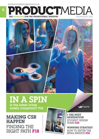 productmediamagazine.co.uk
THE MAGAZINE FOR THE PROMOTIONAL INDUSTRY JULY/AUGUST 2017
MAKING CSR
HAPPEN
FINDING THE
RIGHT PATH P18
THE NEXT
GENERATION
STUDENT DESIGN
STARS P20
WINNING STRATEGY
HOW TO ENTER THE
BPMA AWARDS P28
Is the latest craze
safety compliant? P22
IN A SPIN
G
S
S
W
H
B
 