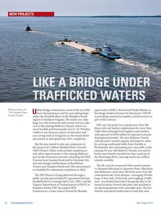 July-August 201526 TransportationBuilder
NEW PROJECTS
Unlike bridge construction, most of the new Mid-
town Tunnel project can’t be seen taking shape
under the Elizabeth River in the Hampton Roads
region of Southeast Virginia. The nearly one-mile-
long, two-lane immersed-tube tunnel will run adja-
cent to the existing Midtown Tunnel, which con-
nects Norfolk and Portsmouth via U.S. 58. Whether
visible or not, however, plenty of innovative and
cost-saving work is being done as the tunnel devel-
ops toward an anticipated late 2016 completion.
But the new tunnel is only one component of
the massive $2.1 billion Elizabeth River Tunnels
(ERT) Project. Other work includes maintenance
and safety improvements to the existing Midtown
and nearby Downtown tunnels; extending the MLK
Freeway from London Boulevard to Interstate 264,
and interchange modifications at Brambleton
Avenue and Hampton Boulevard. The entire project
is scheduled for substantial completion in 2018.
The ERT Project is being delivered through a
public-private partnership (P3) agreement between
Elizabeth River Crossings OpCo LLC (ERC) and the
Virginia Department of Transportation (VDOT) in
Hampton Roads. ERC has tapped SKW
Constructors, a joint venture formed by Skanska
(part owner of ERC), Kiewit and Weeks Marine, as
the design-build contractor for the project. HNTB
is providing construction quality control services as
part of the contract.
ERC says the project is creating more than 500
direct jobs and indirect employment for more than
1,000 others through local suppliers and vendors,
with upwards of $250 million in regional economic
development benefits. The new Midtown Tunnel
will add much-needed capacity and improve safety
by carrying westbound traffic from Norfolk to
Portsmouth, thus eliminating two-way traffic in the
existing 50-year-old Midtown Tunnel, now said to
be the most heavily traveled two-lane road east of
the Mississippi River, carrying nearly one million
vehicles monthly.
The all-concrete immersed-tube tunnel contains
11 elements fabricated in Sparrows Point, Maryland,
near Baltimore, more than 200 miles away from the
construction site. Each element—averaging 350 feet
long, 54 feet wide, 29 feet tall, and weighing 16,000
tons—was floated down the Chesapeake Bay to the
tunnel location, lowered into place and attached to
its adjoining element with watertight seals. The last
element was placed underwater in mid-July, nine
LIKE A BRIDGE UNDER
TRAFFICKED WATERS
Photos courtesy of
“The Elizabeth River
Tunnels Project.”
 