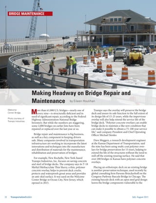 July-August 201532 TransportationBuilder
More than 61,000 U.S. bridges—nearly one of
every nine—is structurally deficient and in
need of significant repair, according to the Federal
Highway Administration National Bridge
Inventory. But while the numbers are staggering,
some 2,000 bridges on earlier lists have been
repaired or replaced over the last year or so.
Bridge repair and maintenance is big business,
as well as a key component in keeping drivers
safe. Many companies involved in transportation
infrastructure are working to incorporate the latest
innovations and techniques into the manufacture
and distribution of materials for the maintenance,
rehabilitation and preservation of bridges.
For example, New Rochelle, New York-based
Transpo Industries, Inc. focuses on saving concrete
and steel of bridge decks. The company says its T-18
Methyl Methacrylate Thin Slurry, a thin, polymer
concrete overlay, helps to prevent deck cracks,
protects and waterproofs grout areas and provides
an anti-skid surface. It was used on the Welcome
Center Bridge in Ocean City, New Jersey, which
opened in 2013.
Transpo says the overlay will preserve the bridge
deck and assure its safe function to the full extent of
its design life of 15-25 years, while the impervious
overlay will also help extend the service life of the
bridge deck. “Polymer concrete overlays can enable
bridge decks to maintain a like new condition that
can make it possible to obtain a 75-100 year service
life,” said company President and Chief Operating
Officer Michael Stenko.
Dave Meggers, a research development engineer
at the Kansas Department of Transportation, said
the state has been using multi-coat polymer over-
lays for bridge preservation for 15 years, helping to
extend the life of the structures without the need to
mill off the existing wearing surface. He said that
over 200 bridges in Kansas have polymer concrete
overlays.
Placing an orthotropic deck on an existing bridge
is another preservation technique, used recently by
global consulting firm Parsons Brinckerhoff on the
Congress Parkway Bascule Bridge in Chicago. The
existing bascule deck with an open steel grid design
leaves the bridge components vulnerable to the
Welcome
Center Bridge.
Photo courtesy of
Transpo Industries.
Making Headway on Bridge Repair and
Maintenance by Eileen Houlihan
BRIDGE MAINTENANCE
 