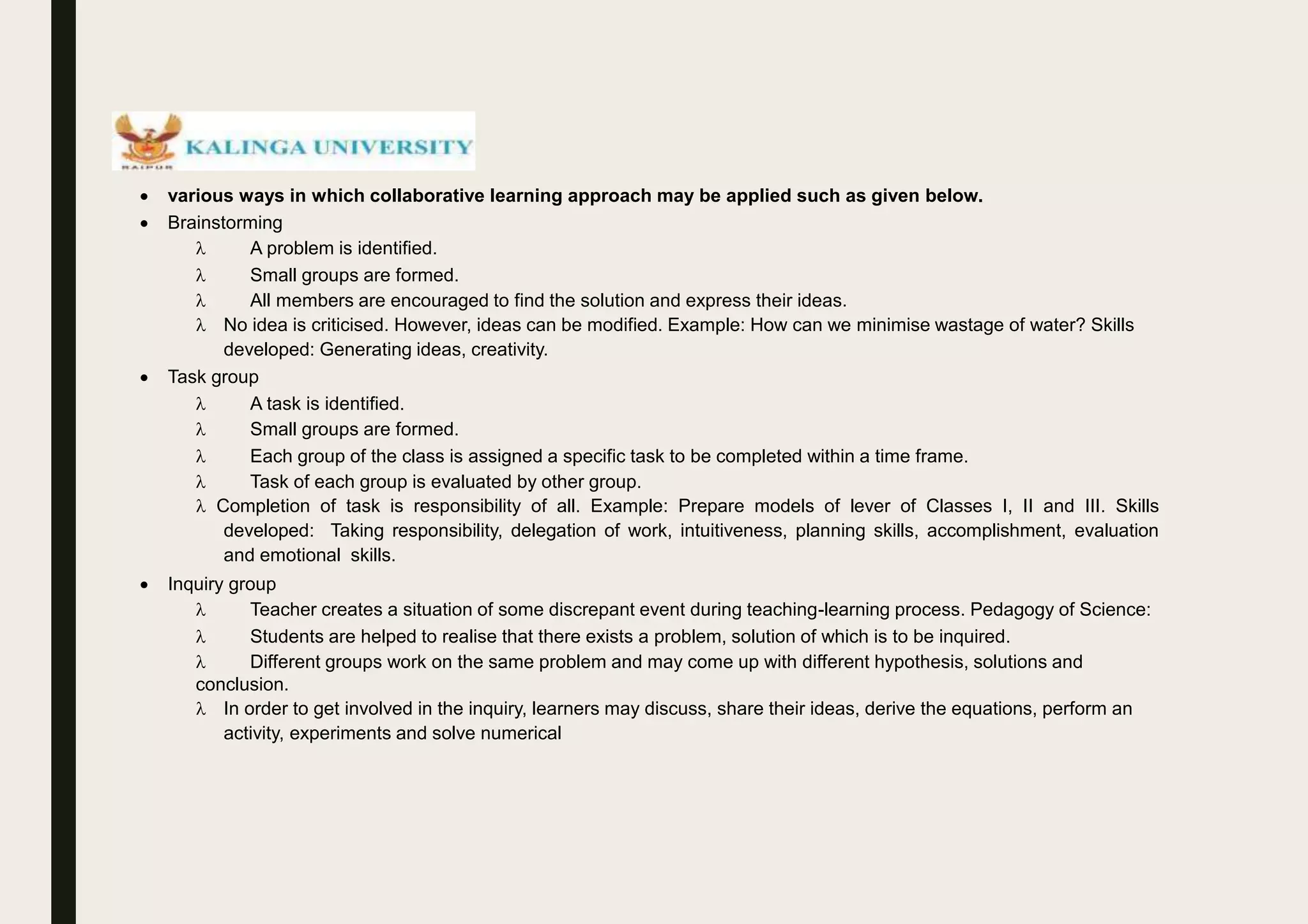  various ways in which collaborative learning approach may be applied such as given below.
 Brainstorming
 A problem is identified.
 Small groups are formed.
 All members are encouraged to find the solution and express their ideas.
 No idea is criticised. However, ideas can be modified. Example: How can we minimise wastage of water? Skills
developed: Generating ideas, creativity.
 Task group
 A task is identified.
 Small groups are formed.
 Each group of the class is assigned a specific task to be completed within a time frame.
 Task of each group is evaluated by other group.
 Completion of task is responsibility of all. Example: Prepare models of lever of Classes I, II and III. Skills
developed: Taking responsibility, delegation of work, intuitiveness, planning skills, accomplishment, evaluation
and emotional skills.
 Inquiry group
 Teacher creates a situation of some discrepant event during teaching-learning process. Pedagogy of Science:
 Students are helped to realise that there exists a problem, solution of which is to be inquired.
 Different groups work on the same problem and may come up with different hypothesis, solutions and
conclusion.
 In order to get involved in the inquiry, learners may discuss, share their ideas, derive the equations, perform an
activity, experiments and solve numerical
 