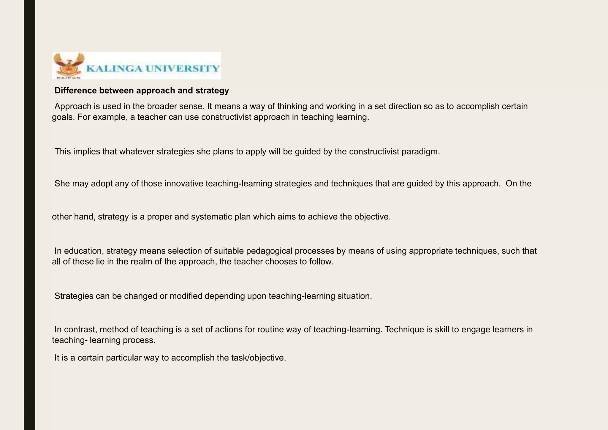 Difference between approach and strategy
Approach is used in the broader sense. It means a way of thinking and working in a set direction so as to accomplish certain
goals. For example, a teacher can use constructivist approach in teaching learning.
This implies that whatever strategies she plans to apply will be guided by the constructivist paradigm.
She may adopt any of those innovative teaching-learning strategies and techniques that are guided by this approach. On the
other hand, strategy is a proper and systematic plan which aims to achieve the objective.
In education, strategy means selection of suitable pedagogical processes by means of using appropriate techniques, such that
all of these lie in the realm of the approach, the teacher chooses to follow.
Strategies can be changed or modified depending upon teaching-learning situation.
In contrast, method of teaching is a set of actions for routine way of teaching-learning. Technique is skill to engage learners in
teaching- learning process.
It is a certain particular way to accomplish the task/objective.
 