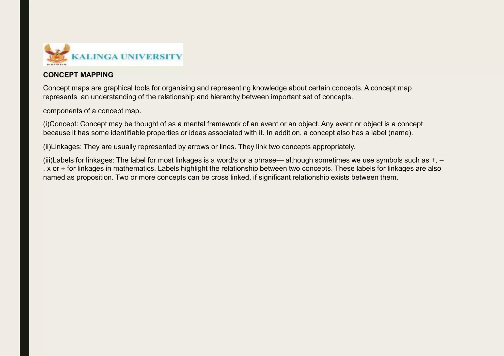 CONCEPT MAPPING
Concept maps are graphical tools for organising and representing knowledge about certain concepts. A concept map
represents an understanding of the relationship and hierarchy between important set of concepts.
components of a concept map.
(i)Concept: Concept may be thought of as a mental framework of an event or an object. Any event or object is a concept
because it has some identifiable properties or ideas associated with it. In addition, a concept also has a label (name).
(ii)Linkages: They are usually represented by arrows or lines. They link two concepts appropriately.
(iii)Labels for linkages: The label for most linkages is a word/s or a phrase— although sometimes we use symbols such as +, –
, x or ÷ for linkages in mathematics. Labels highlight the relationship between two concepts. These labels for linkages are also
named as proposition. Two or more concepts can be cross linked, if significant relationship exists between them.
 