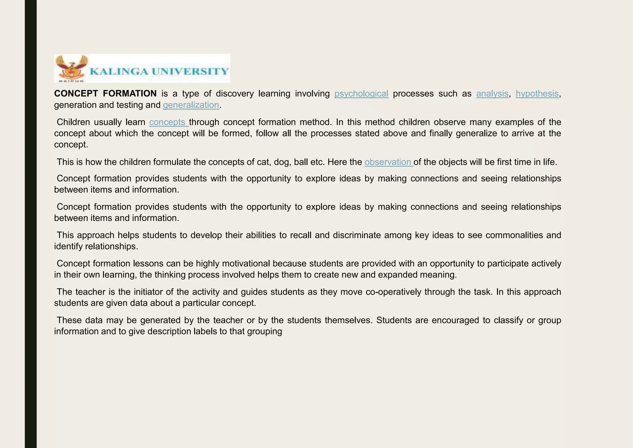 CONCEPT FORMATION is a type of discovery learning involving psychological processes such as analysis, hypothesis,
generation and testing and generalization.
Children usually learn concepts through concept formation method. In this method children observe many examples of the
concept about which the concept will be formed, follow all the processes stated above and finally generalize to arrive at the
concept.
This is how the children formulate the concepts of cat, dog, ball etc. Here the observation of the objects will be first time in life.
Concept formation provides students with the opportunity to explore ideas by making connections and seeing relationships
between items and information.
Concept formation provides students with the opportunity to explore ideas by making connections and seeing relationships
between items and information.
This approach helps students to develop their abilities to recall and discriminate among key ideas to see commonalities and
identify relationships.
Concept formation lessons can be highly motivational because students are provided with an opportunity to participate actively
in their own learning, the thinking process involved helps them to create new and expanded meaning.
The teacher is the initiator of the activity and guides students as they move co-operatively through the task. In this approach
students are given data about a particular concept.
These data may be generated by the teacher or by the students themselves. Students are encouraged to classify or group
information and to give description labels to that grouping
 