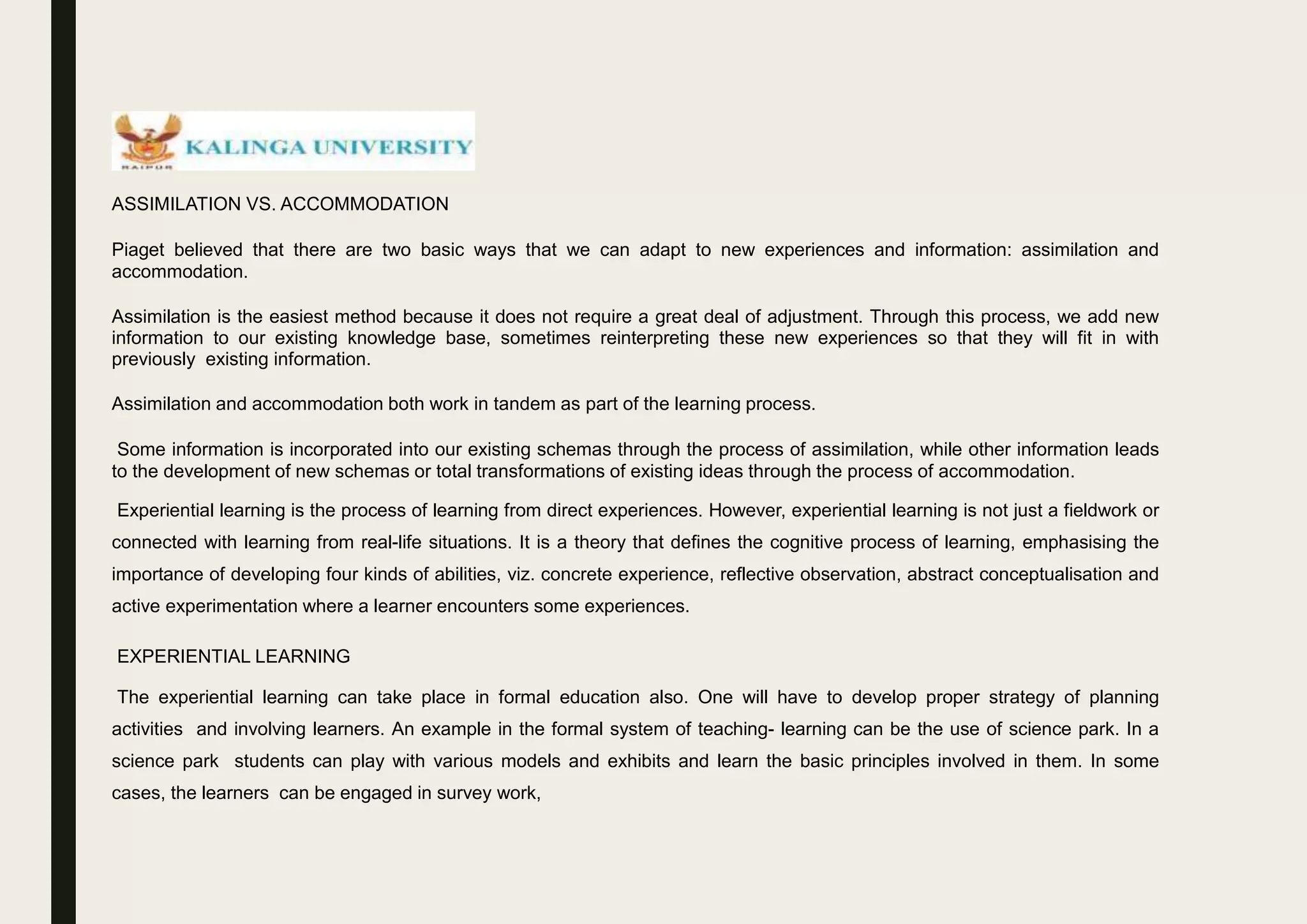 ASSIMILATION VS. ACCOMMODATION
Piaget believed that there are two basic ways that we can adapt to new experiences and information: assimilation and
accommodation.
Assimilation is the easiest method because it does not require a great deal of adjustment. Through this process, we add new
information to our existing knowledge base, sometimes reinterpreting these new experiences so that they will fit in with
previously existing information.
Assimilation and accommodation both work in tandem as part of the learning process.
Some information is incorporated into our existing schemas through the process of assimilation, while other information leads
to the development of new schemas or total transformations of existing ideas through the process of accommodation.
Experiential learning is the process of learning from direct experiences. However, experiential learning is not just a fieldwork or
connected with learning from real-life situations. It is a theory that defines the cognitive process of learning, emphasising the
importance of developing four kinds of abilities, viz. concrete experience, reflective observation, abstract conceptualisation and
active experimentation where a learner encounters some experiences.
EXPERIENTIAL LEARNING
The experiential learning can take place in formal education also. One will have to develop proper strategy of planning
activities and involving learners. An example in the formal system of teaching- learning can be the use of science park. In a
science park students can play with various models and exhibits and learn the basic principles involved in them. In some
cases, the learners can be engaged in survey work,
 