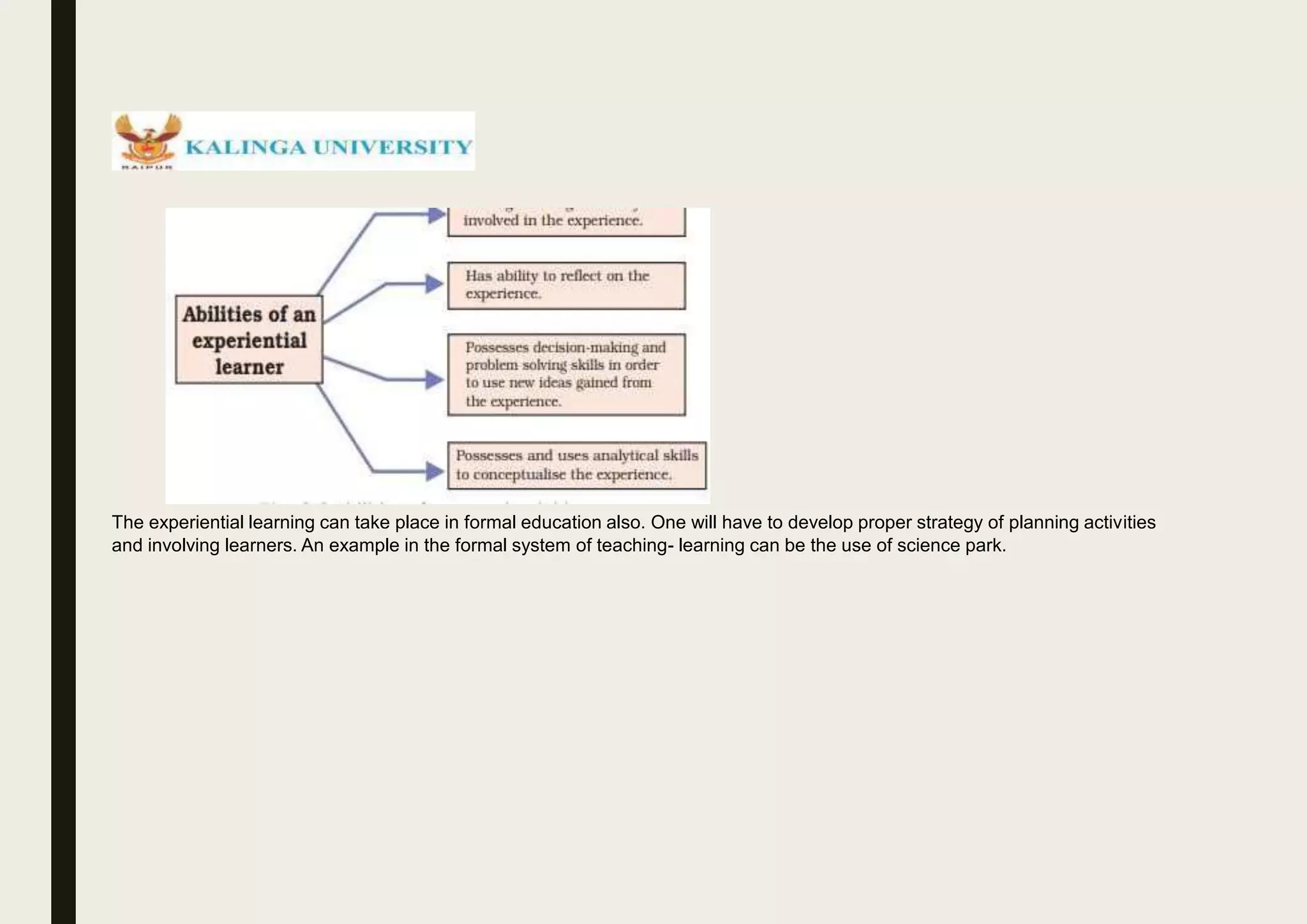 The experiential learning can take place in formal education also. One will have to develop proper strategy of planning activities
and involving learners. An example in the formal system of teaching- learning can be the use of science park.
 