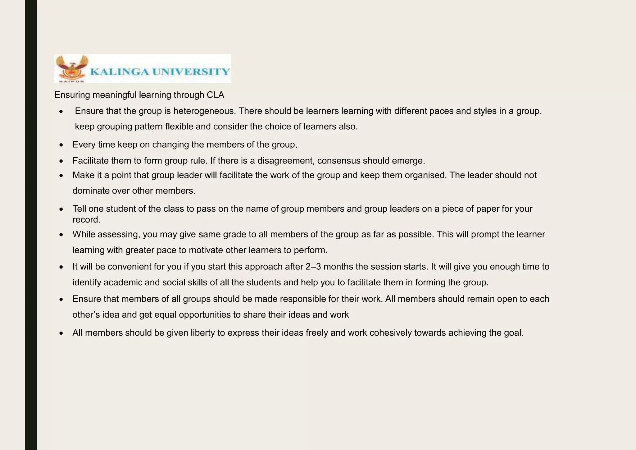 Ensuring meaningful learning through CLA
 Ensure that the group is heterogeneous. There should be learners learning with different paces and styles in a group.
keep grouping pattern flexible and consider the choice of learners also.
 Every time keep on changing the members of the group.
 Facilitate them to form group rule. If there is a disagreement, consensus should emerge.
 Make it a point that group leader will facilitate the work of the group and keep them organised. The leader should not
dominate over other members.
 Tell one student of the class to pass on the name of group members and group leaders on a piece of paper for your
record.
 While assessing, you may give same grade to all members of the group as far as possible. This will prompt the learner
learning with greater pace to motivate other learners to perform.
 It will be convenient for you if you start this approach after 2–3 months the session starts. It will give you enough time to
identify academic and social skills of all the students and help you to facilitate them in forming the group.
 Ensure that members of all groups should be made responsible for their work. All members should remain open to each
other’s idea and get equal opportunities to share their ideas and work
 All members should be given liberty to express their ideas freely and work cohesively towards achieving the goal.
 