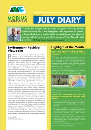 JULY DIARY
Issue No. 4
t
The most serious desert locust outbreak in 70 years.
It comes as many of the countries in the region are
already struggling to manage food insecurity caused by
the COVID-19 pandemic. A square-kilometre swarm can
consume the same amount of food in one day as 35,000
people. Swarms of locusts have invaded vast swathes of land
in India since April 11th this year.
The locusts which entered India were about 10-12 days old
and were flying huge distances in search of food. Since the
Rabi crop harvesting is over and the Kharif sowing season is
yet to begin, they were unable to find any vegetation.
Coronavirus antibodies may last only two to three
months after a person becomes infected with Covid-19,
according to a new study published Thursday in Nature
Medicine.
Researchers in the Wanzhou District of China compared
the antibody response of 37 asymptomatic people with
that of 37 symptomatic people. The researchers found
people without symptoms had a weaker antibody
response than those with symptoms.
Additionally, within eight weeks, antibodies fell to
undetectable levels in 40% of asymptomatic people,
compared with 12.9% of symptomatic people, according
to the study’s findings.
Locusts are putting 5 million people at
risk of starvation – and that’s without
COVID-19
Corona virus antibodies may last only
two to three months after infection, study
suggests
Highlight of the Month
- Mr. Pradip Burman, Chairman, Mobius Foundation
Environment Positive:
Viewpoint
2020
“Corona has brought with it a wave of negative outcomes, terrible
illness and death, but it also highlighted some important life lessons.
A heart full of hope, a positive mind set, and following the advice of
doctors will help us live a safe life in the era of ‘ New Normal’ with
positivity.”
B
iodiversity and nature are the very basis of our survival and
wellbeing on planet earth. This was duly acknowledged
and emphasized on the world environment day celebrated
worldwide on June 5. The day focused on the theme “Celebrating
Biodiversity” and the slogan “Time for Nature” stressed upon
the need for urgent action to conserve nature and biodiversity.
Reconnecting with nature has become more important when the
world is fighting the Covid pandemic currently. The landmark
IPBES (Intergovernmental Science-Policy Platform on Biodiversity
and Ecosystem Services) report released in May 2019, draws our
attention towards unprecedented nature’s decline in terms of over a
million species being driven to extinction. Many scientists are now
pointing to the loss of biodiversity as ‘biological annihilation’ and
‘frightening assault on the foundations of human civilization’ which
might lead us towards the long-suspected ‘sixth mass extinction’.
Celebrating nature has been the fundamental value for the
humanity. Under Indian cultural tradition, nature and wildlife are
revered and worshipped as sacred. Nature worship is manifested
in several forms such as forest groves, rivers, mountains and even
individual trees, animals and almost every element of nature. These
are prevalent in many traditional societies all over the world. We
need to reconnect with nature and live in harmony with it, to
succeed in our fight against the current Covid pandemic and many
other such calamities. We need to understand that by protecting
nature today, we are avoiding the pandemics of tomorrow. The
corona crisis therefore should be utilized to reflect and rebuild
our relationship with nature which alone can offer us with the
opportunity and solution to “Build Back Better” while we recover
from the pandemic. The positive lessons of the Corona Crisis and
the new normal of living in harmony with nature and looking at its
invaluable contribution in developing resilience and immunity for
better health and wellbeing need to be strengthened and sustained.
Dr Ram Boojh
CEO, Mobius Foundation
Source: https://www.weforum.org/agenda/2020/06/locusts-africa-hunger-famine-
covid-19
https://www.thehindu.com/sci-tech/agriculture/locust-attack-in-india/
article31729025.ece
Source: https://www.cnbc.com/2020/06/18/coronavirus-antibodies-may-last-
only-2-to-3-months-after-infection-study-suggests.html
 