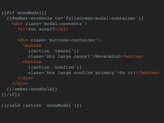 {{#if showModal}}
{{#ember-wormhole to='fullscreen-modal-container'}}
<div class='modal-contents'>
<h1>You sure??</h1>
<div class='buttons-container'>
<button
{{action 'cancel'}}
class='btn large cancel'>Nevermind</button>
<button
{{action 'confirm'}}
class='btn large confirm primary'>Do it!</button>
</div>
</div>
{{/ember-wormhole}}
{{/if}}
{{yield (action 'showModal')}}
 