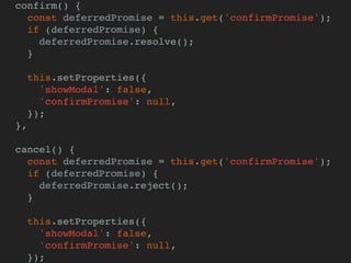 confirm() {
const deferredPromise = this.get('confirmPromise');
if (deferredPromise) {
deferredPromise.resolve();
}
this.setProperties({
'showModal': false,
'confirmPromise': null,
});
},
cancel() {
const deferredPromise = this.get('confirmPromise');
if (deferredPromise) {
deferredPromise.reject();
}
this.setProperties({
'showModal': false,
'confirmPromise': null,
});
 
