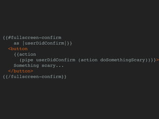 {{#fullscreen-confirm
as |userDidConfirm|}}
<button
{{action
(pipe userDidConfirm (action doSomethingScary))}}>
Something scary...
</button>
{{/fullscreen-confirm}}
 