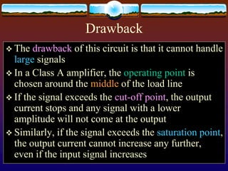 Drawback
 The drawback of this circuit is that it cannot handle
large signals
 In a Class A amplifier, the operating point is
chosen around the middle of the load line
 If the signal exceeds the cut-off point, the output
current stops and any signal with a lower
amplitude will not come at the output
 Similarly, if the signal exceeds the saturation point,
the output current cannot increase any further,
even if the input signal increases
 