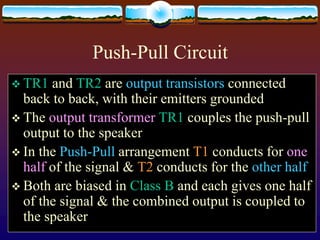 Push-Pull Circuit
 TR1 and TR2 are output transistors connected
back to back, with their emitters grounded
 The output transformer TR1 couples the push-pull
output to the speaker
 In the Push-Pull arrangement T1 conducts for one
half of the signal & T2 conducts for the other half
 Both are biased in Class B and each gives one half
of the signal & the combined output is coupled to
the speaker
 