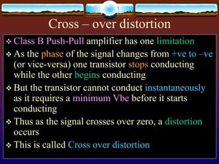 Cross – over distortion
 Class B Push-Pull amplifier has one limitation
 As the phase of the signal changes from +ve to –ve
(or vice-versa) one transistor stops conducting
while the other begins conducting
 But the transistor cannot conduct instantaneously
as it requires a minimum Vbe before it starts
conducting
 Thus as the signal crosses over zero, a distortion
occurs
 This is called Cross over distortion
 