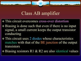 Class AB amplifier
 This circuit overcomes cross-over distortion
 Biasing is done such that even if there is no input
signal, a small current keeps the output transistor
conducting
 This circuit uses 2 diodes whose characteristics
matches with that of the BE junction of the output
transistors
 Biasing resistors R1 & R2 are also identical values
 