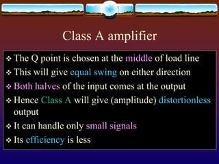 Class A amplifier
 The Q point is chosen at the middle of load line
 This will give equal swing on either direction
 Both halves of the input comes at the output
 Hence Class A will give (amplitude) distortionless
output
 It can handle only small signals
 Its efficiency is less
 